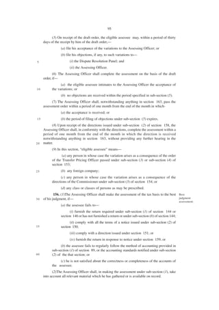 95

           (5) On receipt of the draft order, the eligible assessee may, within a period of thirty
     days of the receipt by him of the draft order,—
                 (a) file his acceptance of the variations to the Assessing Officer; or
                 (b) file his objections, if any, to such variations to—
5                      (i) the Dispute Resolution Panel; and
                       (ii) the Assessing Officer.
            (6) The Assessing Officer shall complete the assessment on the basis of the draft
     order, if—
                 (a) the eligible assessee intimates to the Assessing Officer the acceptance of
10         the variations; or
                 (b) no objections are received within the period specified in sub-section (5).
           (7) The Assessing Officer shall, notwithstanding anything in section 163, pass the
     assessment order within a period of one month from the end of the month in which-
                 (a) the acceptance is received; or
15               (b) the period of filing of objections under sub-section (5) expires.
           (8) Upon receipt of the directions issued under sub-section (2) of section 158, the
     Assessing Officer shall, in conformity with the directions, complete the assessment within a
     period of one month from the end of the month in which the direction is received
     notwithstanding anything in section 163, without providing any further hearing in the
20   matter.
           (9) In this section, “eligible assessee” means—
                  (a) any person in whose case the variation arises as a consequence of the order
           of the Transfer Pricing Officer passed under sub-section (3) or sub-section (4) of
           section 153;
25               (b) any foreign company;
                  (c) any person in whose case the variation arises as a consequence of the
           directions of the Commissioner under sub-section (3) of section 154; or
                 (d) any class or classes of persons as may be prescribed.
             156. (1)The Assessing Officer shall make the assessment of the tax basis to the best Best
30   of his judgment, if—                                                                         judgment
                                                                                                      assessment.
                 (a) the assessee fails to—
                       (i) furnish the return required under sub-section (1) of section 144 or
                 section 146 or has not furnished a return or under sub-section (6) of section 144;
                       (ii) comply with all the terms of a notice issued under sub-section (2) of
35               section 150;
                       (iii) comply with a direction issued under section 151; or
                       (iv) furnish the return in response to notice under section 159; or
                 (b) the assessee fails to regularly follow the method of accounting provided in
           sub-section (1) of section 89, or the accounting standards notified under sub-section
40         (2) of the that section; or
                (c) he is not satisfied about the correctness or completeness of the accounts of
           the assessee.
           (2)The Assessing Officer shall, in making the assessment under sub-section (1), take
     into account all relevant material which he has gathered or is available on record.
 