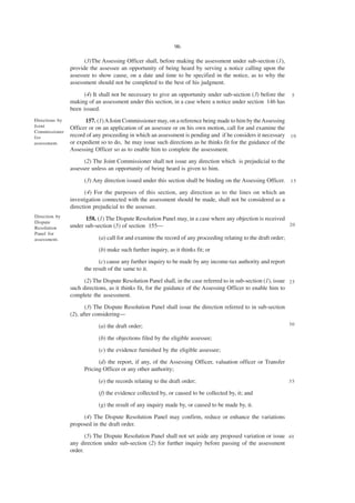 96

                      (3)The Assessing Officer shall, before making the assessment under sub-section (1),
                provide the assessee an opportunity of being heard by serving a notice calling upon the
                assessee to show cause, on a date and time to be specified in the notice, as to why the
                assessment should not be completed to the best of his judgment.

                     (4) It shall not be necessary to give an opportunity under sub-section (3) before the        5
                making of an assessment under this section, in a case where a notice under section 146 has
                been issued.
Directions by         157. (1) A Joint Commissioner may, on a reference being made to him by the Assessing
Joint           Officer or on an application of an assessee or on his own motion, call for and examine the
Commissioner
for             record of any proceeding in which an assessment is pending and if he considers it necessary 1 0
assessment.     or expedient so to do, he may issue such directions as he thinks fit for the guidance of the
                Assessing Officer so as to enable him to complete the assessment.
                      (2) The Joint Commissioner shall not issue any direction which is prejudicial to the
                assessee unless an opportunity of being heard is given to him.

                      (3) Any direction issued under this section shall be binding on the Assessing Officer. 1 5
                       (4) For the purposes of this section, any direction as to the lines on which an
                investigation connected with the assessment should be made, shall not be considered as a
                direction prejudicial to the assessee.
Direction by
                      158. (1) The Dispute Resolution Panel may, in a case where any objection is received
Dispute
                under sub-section (5) of section 155—                                                      20
Resolution
Panel for
assessment.                 (a) call for and examine the record of any proceeding relating to the draft order;
                            (b) make such further inquiry, as it thinks fit; or
                            (c) cause any further inquiry to be made by any income-tax authority and report
                      the result of the same to it.

                      (2) The Dispute Resolution Panel shall, in the case referred to in sub-section (1), issue 2 5
                such directions, as it thinks fit, for the guidance of the Assessing Officer to enable him to
                complete the assessment.
                       (3) The Dispute Resolution Panel shall issue the direction referred to in sub-section
                (2), after considering—
                            (a) the draft order;                                                                 30

                            (b) the objections filed by the eligible assessee;
                            (c) the evidence furnished by the eligible assessee;
                            (d) the report, if any, of the Assessing Officer, valuation officer or Transfer
                      Pricing Officer or any other authority;

                            (e) the records relating to the draft order;                                         35

                            (f) the evidence collected by, or caused to be collected by, it; and
                            (g) the result of any inquiry made by, or caused to be made by, it.

                     (4) The Dispute Resolution Panel may confirm, reduce or enhance the variations
                proposed in the draft order.
                       (5) The Dispute Resolution Panel shall not set aside any proposed variation or issue 4 0
                any direction under sub-section (2) for further inquiry before passing of the assessment
                order.
 