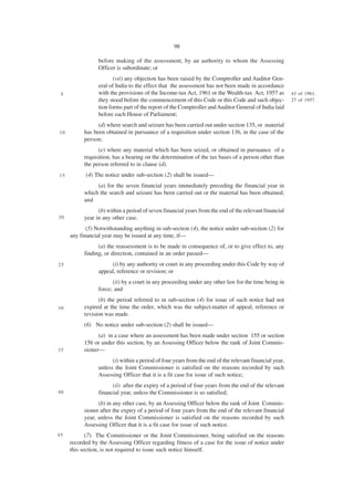 98

                 before making of the assessment, by an authority to whom the Assessing
                 Officer is subordinate; or
                        (vii) any objection has been raised by the Comptroller and Auditor Gen-
                 eral of India to the effect that the assessment has not been made in accordance
 5               with the provisions of the Income-tax Act, 1961 or the Wealth-tax Act, 1957 as         43 of 1961.
                 they stood before the commencement of this Code or this Code and such objec-           27 of 1957.
                 tion forms part of the report of the Comptroller and Auditor General of India laid
                 before each House of Parliament;
                 (d) where search and seizure has been carried out under section 135, or material
10         has been obtained in pursuance of a requisition under section 136, in the case of the
           person;
                 (e) where any material which has been seized, or obtained in pursuance of a
           requisition, has a bearing on the determination of the tax bases of a person other than
           the person referred to in clause (d).
15         (4) The notice under sub-section (2) shall be issued—
                (a) for the seven financial years immediately preceding the financial year in
           which the search and seizure has been carried out or the material has been obtained;
           and
                 (b) within a period of seven financial years from the end of the relevant financial
20         year in any other case.
            (5) Notwithstanding anything in sub-section (4), the notice under sub-section (2) for
     any financial year may be issued at any time, if—
                 (a) the reassessment is to be made in consequence of, or to give effect to, any
           finding, or direction, contained in an order passed—
25                    (i) by any authority or court in any proceeding under this Code by way of
                 appeal, reference or revision; or
                       (ii) by a court in any proceeding under any other law for the time being in
                 force; and
                 (b) the period referred to in sub-section (4) for issue of such notice had not
30         expired at the time the order, which was the subject-matter of appeal, reference or
           revision was made.
           (6) No notice under sub-section (2) shall be issued—
                 (a) in a case where an assessment has been made under section 155 or section
           156 or under this section, by an Assessing Officer below the rank of Joint Commis-
35         sioner—
                       (i) within a period of four years from the end of the relevant financial year,
                 unless the Joint Commissioner is satisfied on the reasons recorded by such
                 Assessing Officer that it is a fit case for issue of such notice;
                       (ii) after the expiry of a period of four years from the end of the relevant
40               financial year, unless the Commissioner is so satisfied;
                 (b) in any other case, by an Assessing Officer below the rank of Joint Commis-
           sioner after the expiry of a period of four years from the end of the relevant financial
           year, unless the Joint Commissioner is satisfied on the reasons recorded by such
           Assessing Officer that it is a fit case for issue of such notice.
45          (7) The Commissioner or the Joint Commissioner, being satisfied on the reasons
     recorded by the Assessing Officer regarding fitness of a case for the issue of notice under
     this section, is not required to issue such notice himself.
 