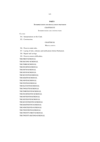 (xi)



                                           PART I
                     INTERPRETATIONS AND MISCELLANEOUS PROVISIONS
                                     CHAPTER XVI
                            INTERPRETATIONS AND CONSTRUCTIONS
CLAUSES
314. Interpretations in this Code.
315. Construction.
                                     CHAPTER XX
                                     MISCELLANEOUS
316. Power to make rules.
317. Laying of rules, schemes and notifications before Parliament.
318. Repeal and savings.
319. Power to remove difficulties.
THE FIRST SCHEDULE.
THE SECOND SCHEDULE.
THE THIRD SCHEDULE.
THE FOURTH SCHEDULE.
THE FIFTH SCHEDULE.
THE SIXTH SCHEDULE.
THE SEVENTH SCHEDULE.
THE EIGHTH SCHEDULE.
THE NINTH SCHEDULE.
THE TENTH SCHEDULE.
THE ELEVENTH SCHEDULE.
THE TWELFTH SCHEDULE.
THE THIRTEENTH SCHEDULE.
THE FOURTEENTH SCHEDULE.
THE FIFTEENTH SCHEDULE.
THE SIXTEENTH SCHEDULE.
THE SEVENTEENTH SCHEDULE.
THE EIGHTEENTH SCHEDULE.
THE NINETEENTH SCHEDULE.
THE TWENTIETH SCHEDULE.
THE TWENTY-FIRST SCHEDULE.
THE TWENTY-SECOND SCHEDULE.
 