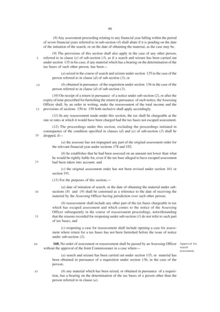 99

             (8) Any assessment proceeding relating to any financial year falling within the period
      of seven financial years referred to in sub-section (4) shall abate if it is pending on the date
      of the initiation of the search, or on the date of obtaining the material, as the case may be.
            (9) The provisions of this section shall also apply in the case of any other person,
 5    referred to in clause (e) of sub-section (3), as if a search and seizure has been carried out
      under section 135 in his case, if any material which has a bearing on the determination of the
      tax bases of such other person, has been—
                  (a) seized in the course of search and seizure under section 135 in the case of the
            person referred to in clause (d) of sub-section (3); or
 10               (b) obtained in pursuance of the requisition under section 136 in the case of the
            person referred to in clause (d) of sub-section (3).
            (10) On receipt of a return in pursuance of a notice under sub-section (2), or after the
      expiry of time prescribed for furnishing the return in pursuance of such notice, the Assessing
      Officer shall, by an order in writing, make the reassessment of the total income and the
 15   provisions of sections 150 to 158 both inclusive shall apply accordingly.
             (11) In any reassessment made under this section, the tax shall be chargeable at the
      rate or rates at which it would have been charged had the tax bases not escaped assessment.
           (12) The proceedings under this section, excluding the proceedings initiated in
      consequence of the condition specified in clauses (d) and (e) of sub-section (3) shall be
20    dropped, if—
                   (a) the assessee has not impugned any part of the original assessment order for
            the relevant financial year under sections 178 and 192;
                 (b) he establishes that he had been assessed on an amount not lower than what
            he would be rightly liable for, even if the tax base alleged to have escaped assessment
25          had been taken into account; and
                  (c) the original assessment order has not been revised under section 161 or
            section 191.
            (13) For the purposes of this section,—
                  (a) date of initiation of search, or the date of obtaining the material under sub-
30          sections (8) and (9) shall be construed as a reference to the date of receiving the
            material by the Assessing Officer having jurisdiction over such other person;
                   (b) reassessment shall include any other part of the tax bases chargeable to tax
            which has escaped assessment and which comes to the notice of the Assessing
            Officer subsequently in the course of reassessment proceedings, notwithstanding
35          that the reasons recorded for reopening under sub-section (1) do not refer to such part
            of tax bases; and
                 (c) reopening a case for reassessment shall include opening a case for assess-
            ment where return for a tax bases has not been furnished before the issue of notice
            under sub-section (2).
40          160. No order of assessment or reassessment shall be passed by an Assessing Officer Approval for
      without the approval of the Joint Commissioner in a case where—                           search
                                                                                                         assessment.
                 (a) search and seizure has been carried out under section 135, or material has
            been obtained in pursuance of a requisition under section 136, in the case of the
            person;
45                 (b) any material which has been seized, or obtained in pursuance of a requisi-
            tion, has a bearing on the determination of the tax bases of a person other than the
            person referred to in clause (a).
 