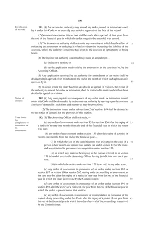100

Rectification          161. (1) An income-tax authority may amend any order passed, or intimation issued
of mistake.     by it under this Code so as to rectify any mistake apparent on the face of the record.
                      (2) No amendment under this section shall be made after a period of four years from
                the end of the financial year in which the order sought to be amended was passed.
                       (3) The income-tax authority shall not make any amendment, which has the effect of           5
                enhancing an assessment or reducing a refund or otherwise increasing the liability of the
                assessee, unless the authority concerned has given to the assessee an opportunity of being
                heard.
                      (4) The income-tax authority concerned may make an amendment—
                            (a) on its own motion; or                                                               10

                           (b) on the application made to it by the assessee or, as the case may be, by the
                      Assessing Officer.
                      (5) Any application received by an authority for amendment of an order shall be
                decided within a period of six months from the end of the month in which such application is
                received by it.                                                                                     15

                      (6) In a case where the order has been decided in an appeal or revision, the power of
                the authority to amend the order, or intimation, shall be restricted to matters other than those
                decided in appeal or revision.
Notice of              162. (1) Any sum payable in consequence of any order made, or intimation issued,
demand.         under this Code shall be demanded by an income-tax authority by serving upon the assessee 2 0
                a notice of demand in such form and manner as may be prescribed.
                         (2) The intimation issued under sub-section (2) of section 149 shall be deemed to
                be the notice of demand for the purposes of this section.
Time limits            163. (1) The Assessing Officer shall not make,—
for
completion of               (a) any order of assessment under section 155 or section 156 after the expiry of 2 5
assessment or         a period of twenty-one months from the end of the financial year in which the return
re-
                      was due;
assessments.
                            (b) any order of reassessment under section 159 after the expiry of a period of
                      twenty-one months from the end of the financial year—
                                  (i) in which the last of the authorisations was executed in the case of a 3 0
                            person where search and seizure was carried out under section 135 or the mate-
                            rial was obtained in pursuance to a requisition under section 136;
                                  (ii) in which any material belonging to the person referred to in section
                            138 is handed over to the Assessing Officer having jurisdiction over such per-
                            son;                                                                            35

                                   (iii) in which the notice under section 159 is served, in any other case;
                            (c) any order of assessment in pursuance of an order under section 185 or
                      section 187 or section 190 or section 262, setting aside or cancelling an assessment, as
                      the case may be, after the expiry of a period of one year from the end of the financial
                      year in which the order is received by the Commissioner;                                 40

                            (d) any order of assessment in pursuance of an order under section 191 or
                      section 192, after the expiry of a period of one year from the end of the financial year in
                      which the order is passed under that section;
                            (e) any order of assessment, reassessment or recomputation in pursuance of the
                      revival of any proceeding under this Code, after the expiry of a period of one year from 4 5
                      the end of the financial year in which the order of revival of the proceedings is received
                      by the Commissioner.
 