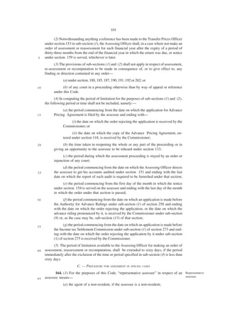 101

            (2) Notwithstanding anything a reference has been made to the Transfer Prices Officer
     under section 153 in sub-section (1), the Assessing Officer shall, in a case where not make an
     order of assessment or reassessment for such financial year after the expiry of a period of
     thirty-three months from the end of the financial year in which the return was due, or notice
5    under section 159 is served, whichever is later.
           (3) The provisions of sub-sections (1) and (2) shall not apply in respect of assessment,
     re-assessment or recomputation to be made in consequence of, or to give effect to, any
     finding or direction contained in any order—
                 (a) under section, 180, 185, 187, 190, 191, 192 or 262; or
10               (b) of any court in a proceeding otherwise than by way of appeal or reference
           under this Code.
            (4) In computing the period of limitation for the purposes of sub-sections (1) and (2),
     the following period or time shall not be included, namely:—
                 (a) the period commencing from the date on which the application for Advance
15         Pricing Agreement is filed by the assessee and ending with—
                     (i) the date on which the order rejecting the application is received by the
                 Commissioner; or
                       (ii) the date on which the copy of the Advance Pricing Agreement, en-
                 tered under section 118, is received by the Commissioner;
20               (b) the time taken in reopening the whole or any part of the proceeding or in
           giving an opportunity to the assessee to be reheard under section 133;
                 (c) the period during which the assessment proceeding is stayed by an order or
           injunction of any court;
                 (d) the period commencing from the date on which the Assessing Officer directs
25         the assessee to get his accounts audited under section 151 and ending with the last
           date on which the report of such audit is required to be furnished under that section;
                 (e) the period commencing from the first day of the month in which the notice
           under section 154 is served on the assessee and ending with the last day of the month
           in which the order under that section is passed;
30                (f) the period commencing from the date on which an application is made before
           the Authority for Advance Rulings under sub-section (1) of section 258 and ending
           with the date on which the order rejecting the application, or the date on which the
           advance ruling pronounced by it, is received by the Commissioner under sub-section
           (9) or, as the case may be, sub-section (13) of that section;

35
                  (g) the period commencing from the date on which an application is made before
           the Income tax Settlement Commission under sub-section (1) of section 273 and end-
           ing with the date on which the order rejecting the application by it under sub-section
           (1) of section 275 is received by the Commissioner.
           (5) The period of limitation available to the Assessing Officer for making an order of
40   assessment, reassessment or recomputation, shall be extended to sixty days, if the period
     immediately after the exclusion of the time or period specified in sub-section (4) is less than
     sixty days.
                           C. — PROCEDURE    FOR ASSESSMENT IN SPECIAL CASES

            164. (1) For the purposes of this Code, “representative assessee” in respect of an Representative
     assessee means—                                                                           assessee.
45
                 (a) the agent of a non-resident, if the assessee is a non-resident;
 