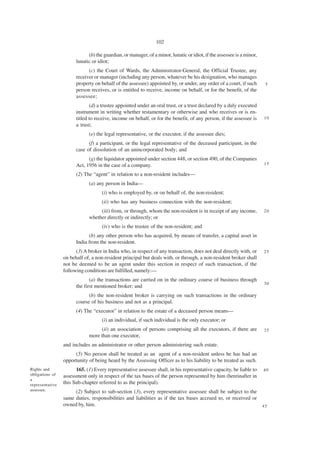 102

                             (b) the guardian, or manager, of a minor, lunatic or idiot, if the assessee is a minor,
                       lunatic or idiot;
                             (c) the Court of Wards, the Administrator-General, the Official Trustee, any
                       receiver or manager (including any person, whatever be his designation, who manages
                       property on behalf of the assessee) appointed by, or under, any order of a court, if such        5
                       person receives, or is entitled to receive, income on behalf, or for the benefit, of the
                       assessee;
                              (d) a trustee appointed under an oral trust, or a trust declared by a duly executed
                       instrument in writing whether testamentary or otherwise and who receives or is en-
                       titled to receive, income on behalf, or for the benefit, of any person, if the assessee is      10
                       a trust;
                             (e) the legal representative, or the executor, if the assessee dies;
                             (f) a participant, or the legal representative of the deceased participant, in the
                       case of dissolution of an unincorporated body; and
                             (g) the liquidator appointed under section 448, or section 490, of the Companies
                       Act, 1956 in the case of a company.                                                             15

                       (2) The “agent” in relation to a non-resident includes—
                             (a) any person in India—
                                    (i) who is employed by, or on behalf of, the non-resident;
                                    (ii) who has any business connection with the non-resident;
                                  (iii) from, or through, whom the non-resident is in receipt of any income,           20
                             whether directly or indirectly; or
                                    (iv) who is the trustee of the non-resident; and
                             (b) any other person who has acquired, by means of transfer, a capital asset in
                       India from the non-resident.
                       (3) A broker in India who, in respect of any transaction, does not deal directly with, or       25
                 on behalf of, a non-resident principal but deals with, or through, a non-resident broker shall
                 not be deemed to be an agent under this section in respect of such transaction, if the
                 following conditions are fulfilled, namely:—
                              (a) the transactions are carried on in the ordinary course of business through
                                                                                                                       30
                       the first mentioned broker; and
                             (b) the non-resident broker is carrying on such transactions in the ordinary
                       course of his business and not as a principal.
                       (4) The “executor” in relation to the estate of a deceased person means—
                                    (i) an individual, if such individual is the only executor; or
                                   (ii) an association of persons comprising all the executors, if there are           35
                             more than one executor,
                 and includes an administrator or other person administering such estate.
                      (5) No person shall be treated as an agent of a non-resident unless he has had an
                 opportunity of being heard by the Assessing Officer as to his liability to be treated as such.
Rights and             165. (1) Every representative assessee shall, in his representative capacity, be liable to      40
obligations of   assessment only in respect of the tax bases of the person represented by him (hereinafter in
a
representative   this Sub-chapter referred to as the principal).
assessee.             (2) Subject to sub-section (3), every representative assessee shall be subject to the
                 same duties, responsibilities and liabilities as if the tax bases accrued to, or received or
                 owned by, him.                                                                                        45
 