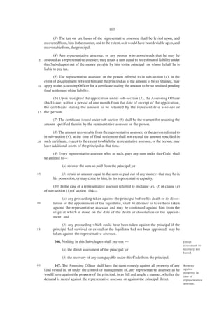 103

           (3) The tax on tax bases of the representative assessee shall be levied upon, and
     recovered from, him in the manner, and to the extent, as it would have been leviable upon, and
     recoverable from, the principal.

            (4) Any representative assessee, or any person who apprehends that he may be
 5   assessed as a representative assessee, may retain a sum equal to his estimated liability under
     this Sub-chapter out of the money payable by him to the principal on whose behalf he is
     liable to pay tax.

           (5) The representative assessee, or the person referred to in sub-section (4), in the
    event of disagreement between him and the principal as to the amount to be so retained, may
1 0 apply to the Assessing Officer for a certificate stating the amount to be so retained pending
    final settlement of the liability.

          (6) Upon receipt of the application under sub-section (5), the Assessing Officer
    shall issue, within a period of one month from the date of receipt of the application,
    the certificate stating the amount to be retained by the representative assessee or
1 5 the person.

         (7) The certificate issued under sub-section (6) shall be the warrant for retaining the
     amount specified therein by the representative assessee or the person.

          (8) The amount recoverable from the representative assessee, or the person referred to
    in sub-section (4), at the time of final settlement shall not exceed the amount specified in
2 0 such certificate, except to the extent to which the representative assessee, or the person, may
    have additional assets of the principal at that time.

           (9) Every representative assessee who, as such, pays any sum under this Code, shall
     be entitled to—

                 (a) recover the sum so paid from the principal; or

25               (b) retain an amount equal to the sum so paid out of any moneys that may be in
           his possession, or may come to him, in his representative capacity.

           (10) In the case of a representative assessee referred to in clause (e), (f) or clause (g)
     of sub-section (1) of section 164—

                 (a) any proceeding taken against the principal before his death or its disso-
30         lution or the appointment of the liquidator, shall be deemed to have been taken
           against the representative assessee and may be continued against him from the
           stage at which it stood on the date of the death or dissolution or the appoint-
           ment; and

                 (b) any proceeding which could have been taken against the principal if the
35         principal had survived or existed or the liquidator had not been appointed, may be
           taken against the representative assessee.

            166. Nothing in this Sub-chapter shall prevent —                                            Direct
                                                                                                        assessment or
                 (a) the direct assessment of the principal; or                                         recovery not
                                                                                                        barred.
                 (b) the recovery of any sum payable under this Code from the principal.
40         167. The Assessing Officer shall have the same remedy against all property of any            Remedy
     kind vested in, or under the control or management of, any representative assessee as he           against
                                                                                                        property in
     would have against the property of the principal, in as full and ample a manner, whether the       case of
     demand is raised against the representative assessee or against the principal direct.              representative
                                                                                                        assessee.
 