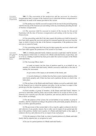 104

Assessment              168. (1) The assessment of the predecessor and the successor in a business
upon business     reorganisation shall, in respect of the financial year in which the business reorganisation is
reorganisation.
                  undertaken, be made in the manner provided in this section.

                        (2) The predecessor shall be assessed in respect of the income for the period beginning
                  with the first day of the financial year and ending on the day immediately preceding the date     5
                  of business reorganisation.

                        (3) The successor shall be assessed in respect of the income for the period
                  beginning with the date of business reorganisation and ending on the last day of the
                  financial year.

                        (4) Any proceeding under this Code taken against the predecessor shall be deemed to
                  have been taken against the successor and may be continued against the successor from the         10
                  stage at which it stood on the date of the business reorganisation, if the predecessor does
                  not exist or cannot be found.

                       (5) Any proceeding under this Code may be taken against the successor, which could
                  have been taken against the predecessor if he existed or was found.

Assessment               169. (1) A Hindu undivided family, hitherto assessed as undivided, shall be deemed,        15
after partition   for the purposes of this Code, to continue to be a Hindu undivided family, except where, and
of a Hindu
undivided
                  in so far as, a finding of partition has been given under this section in respect of the Hindu
family.           undivided family.

                        (2) The Assessing Officer shall—

                             (a) make an inquiry into the claim of partition made by, or on behalf of, any 2 0
                        member of a Hindu undivided family, hitherto assessed as undivided, at the time of
                        making the assessment;

                              (b) give notice of the inquiry to all members of the family; and

                               (c) record a finding as to whether there has been a total, or partial, partition of the
                        joint family property and, if there has been such a partition, the date on which it has 2 5
                        taken place.

                        (3) The tax bases of the Hindu undivided family, hitherto assessed as undivided, shall,
                  for the financial year in which the partition took place, be the tax bases in respect of the
                  period up to the date of partition, as if no partition had taken place.

                        (4) Each member, or group of members, of the Hindu undivided family, hitherto 3 0
                  assessed as undivided, shall be jointly and severally liable for tax on the tax bases of any
                  financial year or period, up to the date of partition, and such tax shall be recovered from
                  him, or them, accordingly.

                        (5) For the purposes of this section, the several liability of any member, or group of
                  members, shall be computed according to the portion of the joint family property allotted to 3 5
                  him, or to them, upon the partition.

                         (6) The provisions of this section shall, so far as may be, apply in relation to the levy
                  and collection of any penalty, interest, fine or other sum in respect of any period upto the
                  date of the partition, whether total or partial, of a Hindu undivided family as they apply in
                  relation to the levy and collection of tax in respect of any such period.                        40

                        (7) For the purposes of this Code, no claim of partial partition of a Hindu undivided
                  family shall be inquired into, or recognised as such.

                        (8) In case of a partial partition of a Hindu undivided family—
 