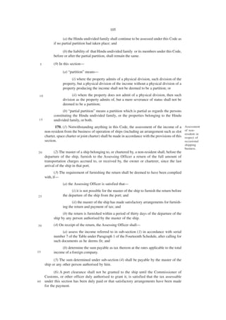 105

                   (a) the Hindu undivided family shall continue to be assessed under this Code as
            if no partial partition had taken place; and

                  (b) the liability of that Hindu undivided family or its members under this Code,
            before or after the partial partition, shall remain the same.

 5          (9) In this section—

                  (a) “partition” means—
                       (i) where the property admits of a physical division, such division of the
                  property, but a physical division of the income without a physical division of a
                  property producing the income shall not be deemed to be a partition; or
 10                     (ii) where the property does not admit of a physical division, then such
                  division as the property admits of, but a mere severance of status shall not be
                  deemed to be a partition;
                  (b) “partial partition” means a partition which is partial as regards the persons
            constituting the Hindu undivided family, or the properties belonging to the Hindu
 15         undivided family, or both.
             170. (1) Notwithstanding anything in this Code, the assessment of the income of a           Assessment
      non-resident from the business of operation of ships (including an arrangement such as slot        of non-
                                                                                                         resident in
      charter, space charter or joint charter) shall be made in accordance with the provisions of this   respect of
      section.                                                                                           occasional
                                                                                                         shipping
                                                                                                         business.
20          (2) The master of a ship belonging to, or chartered by, a non-resident shall, before the
      departure of the ship, furnish to the Assessing Officer a return of the full amount of
      transportation charges accrued to, or received by, the owner or charterer, since the last
      arrival of the ship in that port.
             (3) The requirement of furnishing the return shall be deemed to have been complied
      with, if—
                  (a) the Assessing Officer is satisfied that—
                        (i) it is not possible for the master of the ship to furnish the return before
25                the departure of the ship from the port; and
                        (ii) the master of the ship has made satisfactory arrangements for furnish-
                  ing the return and payment of tax; and
                  (b) the return is furnished within a period of thirty days of the departure of the
            ship by any person authorised by the master of the ship.
30          (4) On receipt of the return, the Assessing Officer shall—
                  (a) assess the income referred to in sub-section (1) in accordance with serial
            number 7 of the Table under Paragraph 1 of the Fourteenth Schedule, after calling for
            such documents as he deems fit; and
                 (b) determine the sum payable as tax thereon at the rates applicable to the total
35          income of a foreign company.
            (5) The sum determined under sub-section (4) shall be payable by the master of the
      ship or any other person authorised by him.

            (6) A port clearance shall not be granted to the ship until the Commissioner of
      Customs, or other officer duly authorised to grant it, is satisfied that the tax assessable
40    under this section has been duly paid or that satisfactory arrangements have been made
      for the payment.
 