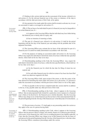 106

                       (7) Nothing in this section shall prevent the assessment of the income, referred to in
                 sub-section (1), for the relevant financial year of the owner, or charterer, of the ship in
                 accordance with the other provisions of this Code, at his option.

                       (8) Any payment of tax made under this section shall be treated as advance tax, in case
                 an assessment is made as envisaged in sub-section (7).                                                5

Assessment               171. (1) The tax bases of an individual for part of a financial year may be chargeable to
of persons       tax in that financial year, if—
leaving India.
                              (a) it appears to the Assessing Officer that the individual may leave India during
                       the financial year or shortly after its expiry; and

                              (b) has no intention of returning to India.                                              10

                       (2) The part of a financial year, referred to in sub-section (1) shall be the period
                 beginning with the first day of the financial year and ending with the probable date of his
                 departure from India.

                       (3) The Assessing Officer may estimate the tax bases of the individual for part of a
                 financial year if it cannot be readily determined in accordance with this Code.            15

                       (4) For the purposes of making an assessment under sub-section (1), the Assessing
                 Officer may require the individual to furnish the return of tax bases within the time specified
                 therein, which shall not be less than seven days.

                       (5) Notwithstanding anything in this Code, the Assessing Officer may, require the
                 individual to furnish the return of tax bases, within the time specified therein, which shall not 2 0
                 be less than seven days—

                             (a) for the financial year for which the due date for filing of return has not
                       expired; and

                            (b) for such other financial years for which no return of tax bases has been filed
                       which was otherwise required to be filed.                                               25

                       (6) The Assessing Officer shall, upon receipt of the return, or after the expiry of the
                 time allowed for furnishing the return under sub-section (4) or sub-section (5), proceed to
                 make the assessment in accordance with the provisions of this Code in so far as they apply.

                        (7) The tax payable on the tax bases computed under this section shall be in addition
                 to the tax, if any, payable under any other provision of this Code.                          30

Assessment             172. (1) Notwithstanding anything in this Code, where it appears to the Assessing
of an            Officer that an unincorporated body formed for a particular event or purpose in a financial
unincorporated
                 year is likely to be dissolved in the financial year or shortly thereafter, then the Assessing
body formed
for a            Officer may charge to tax in that financial year the tax bases of the unincorporated body for
particular       the period beginning from the first day of the financial year to the likely date of its dissolution. 3 5
event or
purpose.

                       (2) The provisions of section 171 shall apply to any proceeding under this section as
                 they apply in the case of a person leaving India.

Assessment of            173. (1) Notwithstanding anything in this Code, where it appears to the Assessing
persons likely   Officer that any person is likely to charge, sell, transfer, dispose of or otherwise part with any
to transfer
property to
                 of his assets, in any financial year, with a view to avoiding payment of any liability under this 4 0
avoid tax.       Code, then the Assessing Officer may charge to tax in that financial year the tax bases of
                 such person for the period beginning from the first day of the financial year to the date when
                 the Assessing Officer commences proceedings under this section.
 