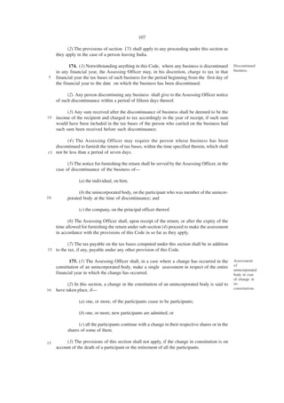 107

           (2) The provisions of section 171 shall apply to any proceeding under this section as
     they apply in the case of a person leaving India.

            174. (1) Notwithstanding anything in this Code, where any business is discontinued          Discontinued
     in any financial year, the Assessing Officer may, in his discretion, charge to tax in that         business.
5    financial year the tax bases of such business for the period beginning from the first day of
     the financial year to the date on which the business has been discontinued.

           (2) Any person discontinuing any business shall give to the Assessing Officer notice
     of such discontinuance within a period of fifteen days thereof.

           (3) Any sum received after the discontinuance of business shall be deemed to be the
10   income of the recipient and charged to tax accordingly in the year of receipt, if such sum
     would have been included in the tax bases of the person who carried on the business had
     such sum been received before such discontinuance.

          (4) The Assessing Officer may require the person whose business has been
    discontinued to furnish the return of tax bases, within the time specified therein, which shall
1 5 not be less than a period of seven days.

           (5) The notice for furnishing the return shall be served by the Assessing Officer, in the
     case of discontinuance of the business of—

                 (a) the individual, on him;

                 (b) the unincorporated body, on the participant who was member of the unincor-
20         porated body at the time of discontinuance; and

                 (c) the company, on the principal officer thereof.

           (6) The Assessing Officer shall, upon receipt of the return, or after the expiry of the
     time allowed for furnishing the return under sub-section (4) proceed to make the assessment
     in accordance with the provisions of this Code in so far as they apply.

            (7) The tax payable on the tax bases computed under this section shall be in addition
25   to the tax, if any, payable under any other provision of this Code.

            175. (1) The Assessing Officer shall, in a case where a change has occurred in the          Assessment
     constitution of an unincorporated body, make a single assessment in respect of the entire          of
                                                                                                        unincorporated
     financial year in which the change has occurred.                                                   body in case
                                                                                                        of change in
           (2) In this section, a change in the constitution of an unincorporated body is said to       its
30   have taken place, if—                                                                              constitution.


                 (a) one, or more, of the participants cease to be participants;

                 (b) one, or more, new participants are admitted; or

                 (c) all the participants continue with a change in their respective shares or in the
           shares of some of them.

35        (3) The provisions of this section shall not apply, if the change in constitution is on
     account of the death of a participant or the retirement of all the participants.
 