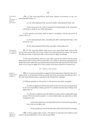 108

Assessment            176. (1) The Assessing Officer shall make separate assessments on any two
on              unincorporated bodies, if—
retirement or
death of
participant.                 (a) one unincorporated body succeeds another unincorporated body; and

                            (b) the succession is by virtue of retirement of all participants in the unincorpo-
                      rated body or death of any of the participants.                                                 5


                      (2) The separate assessments shall be made in accordance with the provisions of
                section 168 as if—

                           (a) the unincorporated body, succeeding the other unincorporated body, is the
                      successor; and

                             (b) the unincorporated body being succeeded is the predecessor.                          10


Assessment            177. (1) The Assessing Officer shall assess every return filed under section 198,
of a deductor   section 199 or section 202, as if it were a return of tax bases referred to in section 144, and all
or collector.
                the other provisions of this Code shall, as far as may be, apply accordingly.

                       (2) The Assessing Officer shall, in a case where a person has failed to file the return
                under section 198 or section 199 or section 202, issue a notice to the person requiring him to        15
                furnish the return within the time specified therein and all the other provisions of this Code
                shall, as far as may be, apply as if it were a return of tax bases referred to in section 144.

                                                  D.—APPEALS      AND REVISION


Appeal to              178. (1) An assessee may prefer an appeal to the Commissioner (Appeals) where he is
Commissioner    aggrieved by or an intimation issued or an order passed by any income-tax authority below 2 0
(Appeals).
                the rank of the Commissioner as specified in the Twenty-First Schedule.

                      (2) Without prejudice to sub-section (1), the assessee may prefer an appeal—

                            (i) where an application filed by him under section 161 has not been disposed of
                      by the Assessing Officer within a period of six months from the date of filing of the
                      application; or                                                                        25


                            (ii) where he is required to bear the liability in respect of the tax deductible under
                      section 195 on the income payable to a non-resident under any agreement or other
                      arrangement and—

                                   (a) he claims that no tax was deductible by him on such income payable by
                             him to the non-resident; and                                                    30


                                   (b) has paid the tax on such income to the credit of the Central Government.

Form of              179. (1) Every appeal under section 178 shall be in such form and verified in such
appeal and      manner and accompanied by a fee as may be prescribed.
limitation.
 