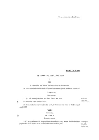 TO BE INTRODUCED IN LOK SABHA




                                                                              Bill No. 110 of 2010


                             THE DIRECT TAXES CODE, 2010
                                                     A

                                                    BILL
                     to consolidate and amend the law relating to direct taxes.
           BE it enacted by Parliament in the Sixty-first Year of the Republic of India as follows:—

                                                   CHAPTER I
                                                   PRELIMINARY
           1. (1) This Act may be called the Direct Taxes Code, 2010.                                  Short title,
                                                                                                       extent and
5          (2) It extends to the whole of India.                                                       commencement.

            (3) Save as otherwise provided in this Code, it shall come into force on the 1st day of
     April, 2012.
                                                   PART A
                                              INCOME-TAX
10                                           CHAPTER II
                                            BASIS OF CHARGE
           2. (1) In accordance with the provisions of this Code, every person shall be liable to Liability to
     pay income-tax in respect of his total income of the financial year.                         pay, and
                                                                                                       charge of,
                                                                                                       income-tax.
 