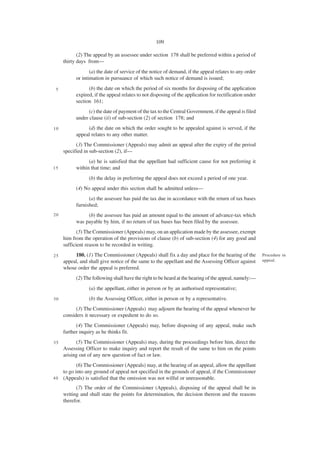 109

            (2) The appeal by an assessee under section 178 shall be preferred within a period of
     thirty days from—
                  (a) the date of service of the notice of demand, if the appeal relates to any order
           or intimation in pursuance of which such notice of demand is issued;

 5               (b) the date on which the period of six months for disposing of the application
           expired, if the appeal relates to not disposing of the application for rectification under
           section 161;
                 (c) the date of payment of the tax to the Central Government, if the appeal is filed
           under clause (ii) of sub-section (2) of section 178; and
10              (d) the date on which the order sought to be appealed against is served, if the
           appeal relates to any other matter.
           (3) The Commissioner (Appeals) may admit an appeal after the expiry of the period
     specified in sub-section (2), if—
                 (a) he is satisfied that the appellant had sufficient cause for not preferring it
15         within that time; and
                 (b) the delay in preferring the appeal does not exceed a period of one year.
           (4) No appeal under this section shall be admitted unless—
                 (a) the assessee has paid the tax due in accordance with the return of tax bases
           furnished;
20              (b) the assessee has paid an amount equal to the amount of advance-tax which
           was payable by him, if no return of tax bases has been filed by the assessee.
            (5) The Commissioner (Appeals) may, on an application made by the assessee, exempt
     him from the operation of the provisions of clause (b) of sub-section (4) for any good and
     sufficient reason to be recorded in writing.
25        180. (1) The Commissioner (Appeals) shall fix a day and place for the hearing of the          Procedure in
     appeal, and shall give notice of the same to the appellant and the Assessing Officer against       appeal.
     whose order the appeal is preferred.
           (2) The following shall have the right to be heard at the hearing of the appeal, namely:—
                 (a) the appellant, either in person or by an authorised representative;
30               (b) the Assessing Officer, either in person or by a representative.
           (3) The Commissioner (Appeals) may adjourn the hearing of the appeal whenever he
     considers it necessary or expedient to do so.
           (4) The Commissioner (Appeals) may, before disposing of any appeal, make such
     further inquiry as he thinks fit.
35         (5) The Commissioner (Appeals) may, during the proceedings before him, direct the
     Assessing Officer to make inquiry and report the result of the same to him on the points
     arising out of any new question of fact or law.
           (6) The Commissioner (Appeals) may, at the hearing of an appeal, allow the appellant
    to go into any ground of appeal not specified in the grounds of appeal, if the Commissioner
4 0 (Appeals) is satisfied that the omission was not wilful or unreasonable.

           (7) The order of the Commissioner (Appeals), disposing of the appeal shall be in
     writing and shall state the points for determination, the decision thereon and the reasons
     therefor.
 