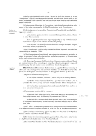 110

                     (8) Every appeal preferred under section 178 shall be heard and disposed of by the
               Commissioner (Appeals) as expeditiously as possible and endeavour shall be made to dis-
               pose of such appeal within a period of one year from the end of the financial year in which the
               appeal is preferred.
                     (9) On the disposal of the appeal, the Commissioner (Appeals) shall communicate the order    5
               passed by him to the assessee and to the Chief Commissioner or the Commissioner.
Powers of            181.(1) In disposing of an appeal, the Commissioner (Appeals), shall have the follow-
Commissioner   ing powers, namely:—
(Appeals).
                           (a) in an appeal against an order of assessment he may confirm, reduce, enhance        10
                     or annul the assessment;
                           (b) in an appeal against an order imposing a penalty, he may confirm or cancel
                     such order or vary it so as to enhance or reduce the penalty;
                           (c) in any other case, he may determine the issues arising in the appeal and pass
                     such orders thereon, as he thinks fit.                                                       15

                     (2) The Commissioner (Appeals) may consider and decide any matter which was not
               considered by the Assessing Officer.
                     (3) The Commissioner (Appeals) shall not enhance an assessment or a penalty or
               reduce the amount of refund unless the appellant has had an opportunity of showing cause
               against such enhancement or reduction.                                                             20

                     (4) In disposing of an appeal, the Commissioner (Appeals), may consider and decide
               any matter arising out of the proceedings in which the order appealed against was passed,
               notwithstanding that such matter was not raised before him by the appellant.
Appellate             182. (1)The Central Government shall constitute an Appellate Tribunal consisting of
Tribunal.      a President and as many judicial and accountant members, as it thinks fit, to exercise the         25
               powers and discharge the functions conferred on the Appellate Tribunal by this Code.
                     (2) A judicial member shall be a person—
                           (i) who has for at least ten years held a judicial office in the territory of India;

                          (ii) who has been a member of the Indian Legal Service and has held a post in
                     Grade I of that Service, or any equivalent or higher post, for at least three years; or      30

                          (iii) who has for at least ten years been an advocate of a High Court or of two or
                     more such courts in succession.
                     (3) An accountant member shall be a person—

                           (a) who has for at least fifteen years been in the practice of accountancy as a
                     chartered accountant under the Chartered Accountants Act, 1949; or                           3 5 38 of 1949.

                           (b) who has been a member of the Indian Revenue Service and has held the post
                     of Additional Commissioner of Income-tax or any equivalent or higher post for at least
                     three years.
                      (4) The Central Government may appoint one or more judicial or accountant members
               of the Appellate Tribunal to be Vice-President or, as the case may be, Vice-Presidents thereof.    40

                    (5) The Central Government may appoint one of the Vice-Presidents of the Appellate
               Tribunal to be the Senior Vice-President thereof.
                     (6) The Central Government may appoint a person who is, or has been, a Chief Justice
               of a High Court to be the President of the Appellate Tribunal.
                     (7) The Senior Vice-President or a Vice-President shall exercise such of the powers and      45
 