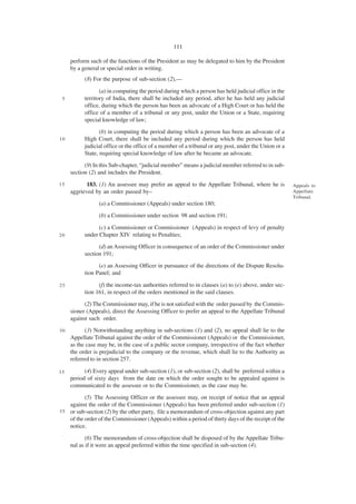 111

     perform such of the functions of the President as may be delegated to him by the President
     by a general or special order in writing.
           (8) For the purpose of sub-section (2),—

                  (a) in computing the period during which a person has held judicial office in the
 5         territory of India, there shall be included any period, after he has held any judicial
           office, during which the person has been an advocate of a High Court or has held the
           office of a member of a tribunal or any post, under the Union or a State, requiring
           special knowledge of law;
                  (b) in computing the period during which a person has been an advocate of a
10         High Court, there shall be included any period during which the person has held
           judicial office or the office of a member of a tribunal or any post, under the Union or a
           State, requiring special knowledge of law after he became an advocate.
           (9) In this Sub-chapter, “judicial member” means a judicial member referred to in sub-
     section (2) and includes the President.
15          183. (1) An assessee may prefer an appeal to the Appellate Tribunal, where he is           Appeals to
     aggrieved by an order passed by–                                                                  Appellate
                                                                                                       Tribunal.
                 (a) a Commissioner (Appeals) under section 180;
                 (b) a Commissioner under section 98 and section 191;

                 (c) a Commissioner or Commissioner (Appeals) in respect of levy of penalty
20         under Chapter XIV relating to Penalties;
                 (d) an Assessing Officer in consequence of an order of the Commissioner under
           section 191;
                 (e) an Assessing Officer in pursuance of the directions of the Dispute Resolu-
           tion Panel; and

25               (f) the income-tax authorities referred to in clauses (a) to (e) above, under sec-
           tion 161, in respect of the orders mentioned in the said clauses.
           (2) The Commissioner may, if he is not satisfied with the order passed by the Commis-
     sioner (Appeals), direct the Assessing Officer to prefer an appeal to the Appellate Tribunal
     against such order.
30         (3) Notwithstanding anything in sub-sections (1) and (2), no appeal shall lie to the
     Appellate Tribunal against the order of the Commissioner (Appeals) or the Commissioner,
     as the case may be, in the case of a public sector company, irrespective of the fact whether
     the order is prejudicial to the company or the revenue, which shall lie to the Authority as
     referred to in section 257.

35         (4) Every appeal under sub-section (1), or sub-section (2), shall be preferred within a
     period of sixty days from the date on which the order sought to be appealed against is
     communicated to the assessee or to the Commissioner, as the case may be.
           (5) The Assessing Officer or the assessee may, on receipt of notice that an appeal
    against the order of the Commissioner (Appeals) has been preferred under sub-section (1)
3 5 or sub-section (2) by the other party, file a memorandum of cross-objection against any part
    of the order of the Commissioner (Appeals) within a period of thirty days of the receipt of the
    notice.
            (6) The memorandum of cross-objection shall be disposed of by the Appellate Tribu-
     nal as if it were an appeal preferred within the time specified in sub-section (4).
 