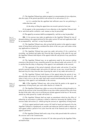 112

                    (7) The Appellate Tribunal may admit an appeal, or a memorandum of cross-objection,
             after the expiry of the period specified in sub-section (4) or sub-section (5), if—
                         (a) it is satisfied that the appellant had sufficient cause for not preferring it
                   within that time; and
                         (b) the delay in filing the appeal does not exceed a period of one year.               5

                   (8) An appeal, or the memorandum of cross-objection, to the Appellate Tribunal shall
             be in such form and be verified in such manner as may be prescribed.
                   (9) The appeal by an assessee shall be accompanied by such fees as may be prescribed.
Stay of            184. (1) An assessee may make an application to the Appellate Tribunal for stay of
deamand by   demand relating to the appeal preferred by him under section 183 and such application shall        10
Appellate
Tribunal.
             be accompanied by such fees as may be prescribed.
                   (2) The Appellate Tribunal may, after giving both the parties to the appeal an oppor-
             tunity of being heard and having considered the merits of the case, pass such orders on the
             stay application as it deems fit.
                   (3) The Appellate Tribunal may grant stay under sub-section (2) for a period not             15
             exceeding one hundred and eighty days from the date of passing of the order for stay and
             the Appellate Tribunal shall dispose of the appeal within the said period of stay specified in
             that order.
                    (4) The Appellate Tribunal may, on an application made by the assessee seeking
             extension of the period of stay, extend the period of stay allowed under sub-section (2), if it    20
             is satisfied that the delay in disposing of the appeal is not attributable to the assessee.
                   (5) The aggregate of the period originally allowed under sub-section (2) and the
             period or periods extended under sub-section (4) shall not, in any case, exceed three hun-
             dred and sixty-five days from the date of passing the order of stay under sub-section (2).
                   (6) The Appellate Tribunal shall dispose of the appeal during the period of stay             25
             allowed under sub-section (2) or the period or periods extended under sub-section (4), and
             where it fails to do so, the stay order shall stand vacated notwithstanding that the delay in
             disposing of the appeal is not attributable to the assessee.
Orders of         185. (1)The Appellate Tribunal may, after giving both the parties to the appeal an
Appellate    opportunity of being heard, pass such orders thereon as it thinks fit.                             30
Tribunal.
                   (2) The Appellate Tribunal may, either suo motu or the mistake on being brought to its
             notice by the assessee or the Assessing Officer at any time within a period of four years from
             the date of the order, with a view to rectifying any mistake apparent on the face of the record,
             amend any order passed by it under sub-section (1).
                   (3) The Appellate Tribunal shall not make an amendment which has the effect of               35
             enhancing an assessment or reducing a refund or otherwise increasing the liability of the
             assessee under sub-section (2) without giving the assessee an opportunity of being heard.
                   (4) Every appeal preferred under section 183 shall be heard and disposed of by the
             Appellate Tribunal as expeditiously as possible and endeavour shall be made to dispose of
             such appeal within a period of two years from the end of the financial year in which the           40
             appeal is preferred.
                   (5) The Appellate Tribunal shall send a copy of any order passed under this section to
             the assessee and to the Commissioner.
                   (6) Subject to the provisions of section 187, the orders passed by the Appellate Tribu-
             nal shall be final.                                                                                45
 