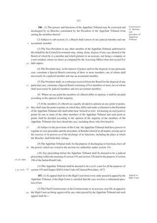 113

                         186. (1) The powers and functions of the Appellate Tribunal may be exercised and           Constitution
                                                                                                                    of Benches
                   discharged by its Benches constituted by the President of the Appellate Tribunal from            and
                   among the members thereof.                                                                       procedure of
                                                                                                                    Appellate
                        (2) Subject to sub-section (3), a Bench shall consist of one judicial member and one        Tribunal.
               5   accountant member.

                         (3) The Vice-President or any other member of the Appellate Tribunal authorised in
                  this behalf by the Central Government may, sitting alone, dispose of any case allotted to the
                  Bench of which he is a member and which pertains to an assessee, not being a company or
                  a non-resident, whose tax bases as computed by the Assessing Officer does not exceed five
              1 0 lakh rupees.

                         (4) The President may, in the interest of justice and for the disposal of any particular
                   case, constitute a Special Bench consisting of three or more members, one of whom shall
                   necessarily be a judicial member and one an accountant member.

                         (5) The President shall, on a reference received from the Board for the disposal of any
              1 5 particular case, constitute a Special Bench consisting of five members or more, two of whom
                  shall necessarily be judicial members and two accountant members.

                         (6) Where on any point the members of a Bench differ in opinion, it shall be decided
                   according to the opinion of the majority.

                         (7) If the members of a Bench are equally divided in opinion on any point or points,
              2 0 they shall state the point or points on which they differ and make a reference to the President
                  of the Appellate Tribunal who shall either hear himself or refer for hearing on such point or
                  points by one or more of the other members of the Appellate Tribunal and such point or
                  points shall be decided according to the opinion of the majority of the members of the
                  Appellate Tribunal who have heard the case, including those who first heard it.

              25         (8) Subject to the provisions of this Code, the Appellate Tribunal shall have powers to
                   regulate its own procedure and the procedure of Benches thereof in all matters arising out of
                   the exercise of its powers or of the discharge of its functions, including the place at which
                   the Benches shall hold their sittings.

                         (9) The Appellate Tribunal shall, for the purpose of discharging its functions, have all
              30   the powers which are vested in the income-tax authorities under section 134.

                         (10) Any proceeding before the Appellate Tribunal shall be deemed to be a judicial
                   proceeding within the meaning of section 193 and section 228 and for the purpose of section
45 of 1860.        196 of the Indian Penal Code.

                         (11)The Appellate Tribunal shall be deemed to be a civil court for all the purposes of
2 of 1974. 3 5     section 195 and Chapter XXVI of the Code of Criminal Procedure, 1973.

                          187. (1) An appeal shall lie to the High Court from every order passed in appeal by the   Appeal to
                                                                                                                    High Court.
                   Appellate Tribunal, if the High Court is satisfied that the case involves a substantial ques-
                   tion of law.

                        (2) The Chief Commissioner or the Commissioner or an assessee, may file an appeal to
              4 0 the High Court on being aggrieved by any order passed by the Appellate Tribunal and such
                  appeal shall be—
 