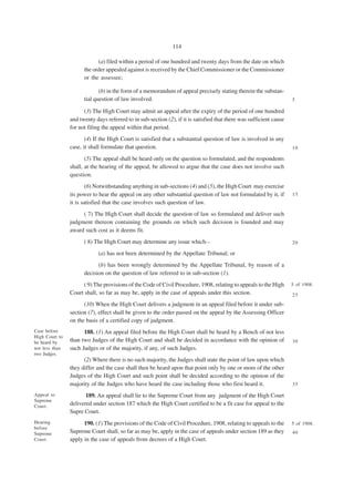 114

                            (a) filed within a period of one hundred and twenty days from the date on which
                      the order appealed against is received by the Chief Commissioner or the Commissioner
                      or the assessee;

                             (b) in the form of a memorandum of appeal precisely stating therein the substan-
                      tial question of law involved.                                                                 5

                      (3) The High Court may admit an appeal after the expiry of the period of one hundred
                and twenty days referred to in sub-section (2), if it is satisfied that there was sufficient cause
                for not filing the appeal within that period.
                       (4) If the High Court is satisfied that a substantial question of law is involved in any
                case, it shall formulate that question.                                                              10

                       (5) The appeal shall be heard only on the question so formulated, and the respondents
                shall, at the hearing of the appeal, be allowed to argue that the case does not involve such
                question.
                        (6) Notwithstanding anything in sub-sections (4) and (5), the High Court may exercise
                its power to hear the appeal on any other substantial question of law not formulated by it, if       15
                it is satisfied that the case involves such question of law.
                     ( 7) The High Court shall decide the question of law so formulated and deliver such
                judgment thereon containing the grounds on which such decision is founded and may
                award such cost as it deems fit.
                      ( 8) The High Court may determine any issue which—                                             20

                             (a) has not been determined by the Appellate Tribunal; or
                            (b) has been wrongly determined by the Appellate Tribunal, by reason of a
                      decision on the question of law referred to in sub-section (1).
                      ( 9) The provisions of the Code of Civil Procedure, 1908, relating to appeals to the High      5 of 1908.
                Court shall, so far as may be, apply in the case of appeals under this section.                      25

                      (10) When the High Court delivers a judgment in an appeal filed before it under sub-
                section (7), effect shall be given to the order passed on the appeal by the Assessing Officer
                on the basis of a certified copy of judgment.
Case before           188. (1) An appeal filed before the High Court shall be heard by a Bench of not less
High Court to
be heard by     than two Judges of the High Court and shall be decided in accordance with the opinion of             30
not less than   such Judges or of the majority, if any, of such Judges.
two Judges.
                      (2) Where there is no such majority, the Judges shall state the point of law upon which
                they differ and the case shall then be heard upon that point only by one or more of the other
                Judges of the High Court and such point shall be decided according to the opinion of the
                majority of the Judges who have heard the case including those who first heard it.                   35

Appeal to              189. An appeal shall lie to the Supreme Court from any judgment of the High Court
Supreme
Court.
                delivered under section 187 which the High Court certified to be a fit case for appeal to the
                Supre Court.
Hearing               190. (1) The provisions of the Code of Civil Procedure, 1908, relating to appeals to the       5 of 1908.
before
Supreme         Supreme Court shall, so far as may be, apply in the case of appeals under section 189 as they        40
Court.          apply in the case of appeals from decrees of a High Court.
 