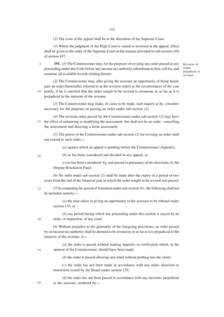 115

           (2) The costs of the appeal shall be in the discretion of the Supreme Court.
            (3) Where the judgment of the High Court is varied or reversed in the appeal, effect
     shall be given to the order of the Supreme Court in the manner provided in sub-section (10)
     of section 187.

 5         191. (1) The Commissioner may, for the purposes of revising any order passed in any          Revision of
     proceeding under this Code before any income-tax authority subordinate to him, call for, and       orders
                                                                                                        prejudicial to
     examine, all available records relating thereto.                                                   revenue.

           (2) The Commissioner may, after giving the assessee an opportunity of being heard,
    pass an order (hereinafter referred to as the revision order) as the circumstances of the case
1 0 justify, if he is satisfied that the order sought to be revised is erroneous in so far as it is
    prejudicial to the interests of the revenue.
           (3) The Commissioner may make, or cause to be made, such inquiry as he considers
     necessary for the purposes of passing an order under sub-section (2).

           (4) The revision order passed by the Commissioner under sub-section (2) may have
15   the effect of enhancing or modifying the assessment but shall not be an order cancelling
     the assessment and directing a fresh assessment.

           (5) The power of the Commissioner under sub-section (2) for revising an order shall
     not extend to such order,—

                 (a) against which an appeal is pending before the Commissioner (Appeals);

20               (b) as has been considered and decided in any appeal; or

                (c) as has been considered by, and passed in pursuance of the directions of, the
           Dispute Resolution Panel.

           (6) No order under sub-section (2) shall be made after the expiry of a period of two
     years from the end of the financial year in which the order sought to be revised was passed.

25         (7) In computing the period of limitation under sub-section (6), the following shall not
     be included, namely:—

                 (a) the time taken in giving an opportunity to the assessee to be reheard under
           section 133; or

                 (b) any period during which any proceeding under this section is stayed by an
30         order, or injunction, of any court.

           (8) Without prejudice to the generality of the foregoing provisions, an order passed
     by an income-tax authority shall be deemed to be erroneous in so far as it is prejudicial to the
     interests of the revenue, if—

                 (a) the order is passed without making inquiries or verification which, in the
35         opinion of the Commissioner, should have been made;

                 (b) the order is passed allowing any relief without probing into the claim;

                 (c) the order has not been made in accordance with any order, direction or
           instruction issued by the Board under section 129;

                 (d) the order has not been passed in accordance with any decision, prejudicial
40         to the assessee, rendered by—
 