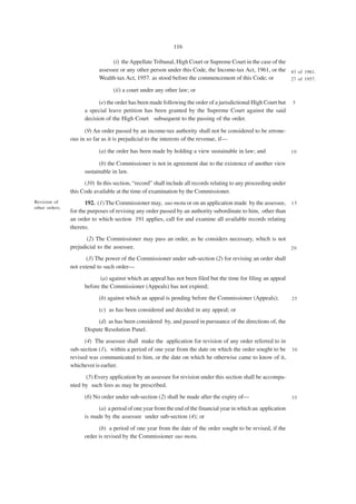 116

                                  (i) the Appellate Tribunal, High Court or Supreme Court in the case of the
                            assessee or any other person under this Code, the Income-tax Act, 1961, or the 43 of 1961.
                            Wealth-tax Act, 1957. as stood before the commencement of this Code; or          27 of 1957.

                                  (ii) a court under any other law; or

                            (e) the order has been made following the order of a jurisdictional High Court but    5
                      a special leave petition has been granted by the Supreme Court against the said
                      decision of the High Court subsequent to the passing of the order.

                      (9) An order passed by an income-tax authority shall not be considered to be errone-
                ous in so far as it is prejudicial to the interests of the revenue, if—

                            (a) the order has been made by holding a view sustainable in law; and                 10

                            (b) the Commissioner is not in agreement due to the existence of another view
                      sustainable in law.
                      (10) In this section, “record” shall include all records relating to any proceeding under
                this Code available at the time of examination by the Commissioner.
Revision of            192. (1) The Commissioner may, suo motu or on an application made by the assessee, 1 5
other orders.
                for the purposes of revising any order passed by an authority subordinate to him, other than
                an order to which section 191 applies, call for and examine all available records relating
                thereto.
                       (2) The Commissioner may pass an order, as he considers necessary, which is not
                prejudicial to the assessee.                                                           20

                       (3) The power of the Commissioner under sub-section (2) for revising an order shall
                not extend to such order—
                            (a) against which an appeal has not been filed but the time for filing an appeal
                      before the Commissioner (Appeals) has not expired;
                            (b) against which an appeal is pending before the Commissioner (Appeals);             25

                            (c) as has been considered and decided in any appeal; or
                           (d) as has been considered by, and passed in pursuance of the directions of, the
                      Dispute Resolution Panel.
                      (4) The assessee shall make the application for revision of any order referred to in
                sub-section (1), within a period of one year from the date on which the order sought to be        30
                revised was communicated to him, or the date on which he otherwise came to know of it,
                whichever is earlier.
                      (5) Every application by an assessee for revision under this section shall be accompa-
                nied by such fees as may be prescribed.
                      (6) No order under sub-section (2) shall be made after the expiry of—                       35

                           (a) a period of one year from the end of the financial year in which an application
                      is made by the assessee under sub-section (4); or
                            (b) a period of one year from the date of the order sought to be revised, if the
                      order is revised by the Commissioner suo motu.
 