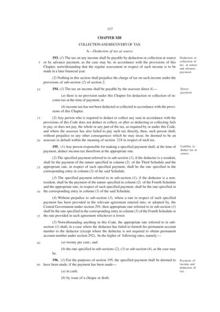 117

                                             CHAPTER XIII
                                COLLECTION AND RECOVERY OF TAX
                                   A.—Deduction of tax at source
           193. (1) The tax on any income shall be payable by deduction or collection at source        Deduction or
 5   or by advance payment, as the case may be, in accordance with the provisions of this              collection of
                                                                                                       tax at source
     Chapter, notwithstanding that the regular assessment in respect of such income is to be           and advance
     made in a later financial year.                                                                   payment.

           (2) Nothing in this section shall prejudice the charge of tax on such income under the
     provisions of sub-section (2) of section 2.
10         194. (1) The tax on income shall be payable by the assessee direct if,—                     Direct
                                                                                                       payment.
                (a) there is no provision under this Chapter for deduction or collection of in-
           come-tax at the time of payment; or
                 (b) income-tax has not been deducted or collected in accordance with the provi-
           sions of this Chapter.
15        (2) Any person who is required to deduct or collect any sum in accordance with the
    provisions of this Code does not deduct or collect, or after so deducting or collecting fails
    to pay, or does not pay, the whole or any part of the tax, as required by or under this Code,
    and where the assessee has also failed to pay such tax directly, then, such person shall,
    without prejudice to any other consequences which he may incur, be deemed to be an
2 0 assessee in default within the meaning of section 218 in respect of such tax.

         195. (1) Any person responsible for making a specified payment shall, at the time of          Liability to
     payment, deduct income-tax therefrom at the appropriate rate.                                     deduct tax at
                                                                                                       source.
          (2) The specified payment referred to in sub-section (1), if the deductee is a resident,
    shall be the payment of the nature specified in column (2) of the Third Schedule and the
2 5 appropriate rate, in respect of such specified payment, shall be the rate specified in the
    corresponding entry in column (3) of the said Schedule.
          (3) The specified payment referred to in sub-section (1), if the deductee is a non-
    resident, shall be the payment of the nature specified in column (2) of the Fourth Schedule
    and the appropriate rate, in respect of such specified payment, shall be the rate specified in
3 0 the corresponding entry in column (3) of the said Schedule.

           (4) Without prejudice to sub-section (3), where a rate in respect of such specified
    payment has been provided in the relevant agreement entered into, or adopted by, the
    Central Government under section 291, then appropriate rate referred to in sub-section (1)
    shall be the rate specified in the corresponding entry in column (3) of the Fourth Schedule or
3 5 the rate provided in such agreement whichever is lower.

           (5) Notwithstanding anything in this Code, the appropriate rate referred to in sub-
     section (1) shall, in a case where the deductee has failed to furnish his permanent account
     number to the deductor (except where the deductee is not required to obtain permanent
     account number under section 292), be the higher of following rates, namely:—
40               (a) twenty per cent.; and
                 (b) the rate specified in sub-sections (2), (3) or sub-section (4), as the case may
           be.
           196. (1) For the purposes of section 195, the specified payment shall be deemed to          Payment of
40   have been made, if the payment has been made—                                                     income and
                                                                                                       deduction of
                 (a) in cash;                                                                          tax.

                 (b) by issue of a cheque or draft;
 