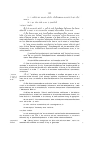 118

                           (c) by credit to any account, whether called suspense account or by any other
                      name; or
                            (d) by any other mode as may be prescribed,
                whichever is earlier.
                     (2) If the payment is wholly or partly in kind, the deductor shall ensure that the tax      5
                deductible in respect of such payment has been paid before making the payment.
                       (3) The deductor may, at the time of making any deduction of tax from the payment
                liable to be taxed under the head “Income from employment” or from the payment in the
                nature of interest, increase or reduce the amount to be deducted from any payment to be
                made to a deductee for the purposes of adjusting any deficiency, or excess, arising out of any   10
                previous deduction or non-deduction during the financial year in respect of such deductee.
                      (4) For the purposes of making any deduction of tax from the payment liable to be taxed
                under the head “Income from employment”, the deductor shall take into account the follow-
                ing particulars, if any, furnished by the deductee in such form and manner as may be pre-
                scribed, namely:—                                                                                15

                            (i) details of payment liable to be taxed under the head “Income from employ-
                      ment” due to or received by the deductee from any other employer during the year and
                      any tax deducted therefrom;
                            (ii) tax relief for arrears or advance receipts under section 206.
                      (5) If the tax payable on any payment is to be borne by the deductor in pursuance of an    20
                agreement or arrangement, then, for the purposes of deduction of tax, the payment shall be
                grossed up to such amount as would, after deduction of tax thereon at the rate referred to in
                sub-section (1) of section 195, be equal to the net amount payable under such agreement or
                arrangement.
Certificate           197. (1) The deductee may make an application, in such form and manner as may be           25
for lower or    prescribed, to the Assessing Officer seeking a certificate for deduction of income-tax at a
no deduction
                lower rate or, as the case may be, no deduction of income-tax from payments to be received
of tax.
                by him.
                       (2) The deductor may make an application, in such form and manner as may be pre-
                scribed, to the Assessing Officer seeking a certificate for deduction of income-tax at a lower   30
                rate or, as the case may be, no deduction of income-tax from payments to be made by him to
                a non-resident deductee.
                       (3) Where the Assessing Officer is satisfied that the total income of the deductee
                justifies deduction of income-tax at a lower rate or no deduction of income-tax, he shall give
                to the deductee or the deductor, as the case may be, such certificate as may be appropriate.     35

                     (4) The deductor shall deduct income-tax at the rates specified in the certificate issued
                under sub-section (3), until—
                      (a) such certificate is cancelled by the Assessing Officer; or
                      (b) the expiry of the validity of the certificate,
                whichever is earlier.                                                                            40

                       (5) The Board may prescribe the circumstances and the cases in which an application
                may be made for the grant of the certificate and the conditions subject to which such
                certificate may be granted and provide for all other matters connected therewith.
Obligation of        198. (1) Every deductor shall pay the sum deducted to the credit of the Central Gov-
deductor.       ernment within such time and manner as may be prescribed.                                        45
 