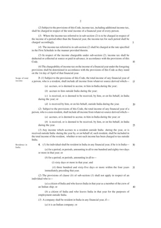 2

                        (2) Subject to the provisions of this Code, income-tax, including additional income-tax,
                 shall be charged in respect of the total income of a financial year of every person.
                       (3) Where the income-tax referred to in sub-section (2) is to be charged in respect of
                 the income of a period other than the financial year, the income-tax for such period shall be
                 charged accordingly.                                                                              5
                        (4) The income-tax referred to in sub-section (2) shall be charged at the rate specified
                 in the First Schedule in the manner provided therein.
                       (5) In respect of the income chargeable under sub-section (2), income tax shall be
                 deducted or collected at source or paid in advance, in accordance with the provisions of this
                 Code.                                                                                             10
                       (6) The chargeability of income-tax on the income of a financial year under the foregoing
                 provisions shall be determined in accordance with the provisions of this Code as they stand
                 on the 1st day of April of that financial year.
Scope of total         3. (1) Subject to the provisions of this Code, the total income of any financial year of
income.          a person, who is a resident, shall include all income from whatever source derived which—         15
                             (a) accrues, or is deemed to accrue, to him in India during the year;
                             (b) accrues to him outside India during the year;
                             (c) is received, or is deemed to be received, by him, or on his behalf, in India
                       during the year; or
                             (d) is received by him, or on his behalf, outside India during the year.              20
                       (2) Subject to the provisions of this Code, the total income of any financial year of a
                 person, who is a non-resident, shall include all income from whatever source derived which—
                             (a) accrues, or is deemed to accrue, to him in India during the year; or
                             (b) is received, or is deemed to be received, by him, or on his behalf, in India
                       during the year.                                                                            25
                        (3) Any income which accrues to a resident outside India during the year, or is
                 received outside India during the year by, or on behalf of, such resident, shall be included in
                 the total income of the resident, whether or not such income has been charged to tax outside
                 India.
Residence in           4. (1) An individual shall be resident in India in any financial year, if he is in India—   30
India.
                            (a) for a period, or periods, amounting in all to one hundred and eighty-two days
                       or more in that year; or
                             (b) for a period, or periods, amounting in all to—
                                    (i) sixty days or more in that year; and
                                  (ii) three hundred and sixty-five days or more within the four years             35
                             immediately preceding that year.
                       (2) The provisions of clause (b) of sub-section (1) shall not apply in respect of an
                 individual who is—
                             (a) a citizen of India and who leaves India in that year as a member of the crew of
                       an Indian ship; or                                                                          40
                            (b) a citizen of India and who leaves India in that year for the purposes of
                       employment outside India.
                       (3) A company shall be resident in India in any financial year, if—
                             (a) it is an Indian company; or
 