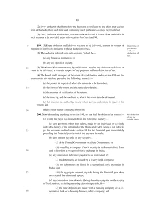 119

          (2) Every deductor shall furnish to the deductee a certificate to the effect that tax has
     been deducted within such time and containing such particulars as may be prescribed.
          (3) Every deductor shall deliver, or cause to be delivered, a return of tax deduction in
     such manner as is provided under sub-section (4) of section 199.


 5       199. (1) Every deductor shall deliver, or cause to be delivered, a return in respect of      Reporting of
     payment of interest to residents without deduction of tax.                                       payments
                                                                                                      without
           (2) The deductor referred to in sub-section (1) shall be—                                  deduction of
                                                                                                      tax.
                 (a) any financial institution; or
                 (b) any co-operative society.
10         (3) The Central Government may, by notification , require any deductor to deliver, or
     cause to be delivered, a return in respect of any payment without deduction of tax.
           (4) The Board shall, in respect of the return of tax deduction under section 198 and the
     return under this section, prescribe the following, namely:—
                 (a) the period in respect of which the return is to be furnished;
15               (b) the form of the return and the particulars therein;
                 (c) the manner of verification of the return;
                 (d) the time by, and the medium in, which the return is to be delivered;
                 (e) the income-tax authority, or any other person, authorised to receive the
           return; and
20               (f) any other matter connected therewith.
           200. Notwithstanding anything in section 195, no tax shall be deducted at source,—         No deduction
                                                                                                      of tax in
                 (A) where the payee is a resident, from the following, namely:—                      certain cases.

                       (a) any payment, other than salary, made by an individual or a Hindu
                 undivided family, if the individual or the Hindu undivided family is not liable to
25               get the accounts audited under section 88 for the financial year immediately
                 preceding the financial year in which the payment is made;
                       (b) any interest payable on any security,—
                              (i) of the Central Government or a State Government; or
                             (ii) issued by a company, if such security is in dematerialised form
30                     and is listed on a recognised stock exchange in India;
                       (c) any interest on debenture payable to an individual, if -
                              (i) the debentures are issued by a widely held company;
                             (ii) the debentures are listed in a recognised stock exchange in
                       India; and
35                           (iii) the aggregate amount payable during the financial year does
                       not exceed five thousand rupees;
                        (d) any interest on time deposits (being deposits repayable on the expiry
                 of fixed periods, excluding recurring deposits) payable, if—
                             (i) the time deposits are made with a banking company or a co-
40                     operative bank or a housing-finance public company; and
 