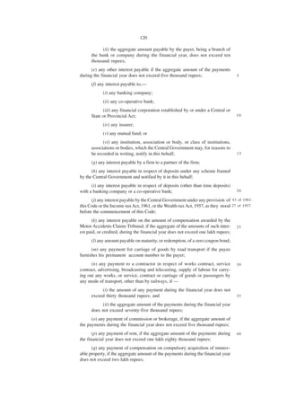 120

            (ii) the aggregate amount payable by the payer, being a branch of
      the bank or company during the financial year, does not exceed ten
      thousand rupees;
      (e) any other interest payable if the aggregate amount of the payments
during the financial year does not exceed five thousand rupees;                     5

      (f) any interest payable to,—
            (i) any banking company;
            (ii) any co-operative bank;
            (iii) any financial corporation established by or under a Central or
      State or Provincial Act;                                                      10

            (iv) any insurer;
            (v) any mutual fund; or
            (vi) any institution, association or body, or class of institutions,
      associations or bodies, which the Central Government may, for reasons to
      be recorded in writing, notify in this behalf;                                15

      (g) any interest payable by a firm to a partner of the firm;
      (h) any interest payable in respect of deposits under any scheme framed
by the Central Government and notified by it in this behalf;
      (i) any interest payable in respect of deposits (other than time deposits)
with a banking company or a co-operative bank;                                      20

      (j) any interest payable by the Central Government under any provision of 43 of 1961.
this Code or the Income-tax Act, 1961, or the Wealth-tax Act, 1957, as they stood 27 of 1957.
before the commencement of this Code;
      (k) any interest payable on the amount of compensation awarded by the
Motor Accidents Claims Tribunal, if the aggregate of the amounts of such inter-     25
est paid, or credited, during the financial year does not exceed one lakh rupees;
      (l) any amount payable on maturity, or redemption, of a zero coupon bond;
      (m) any payment for carriage of goods by road transport if the payee
furnishes his permanent account number to the payer;
      (n) any payment to a contractor in respect of works contract, service         30
contract, advertising, broadcasting and telecasting, supply of labour for carry-
ing out any works, or service, contract or carriage of goods or passengers by
any mode of transport, other than by railways, if —
           (i) the amount of any payment during the financial year does not
      exceed thirty thousand rupees; and                                            35

           (ii) the aggregate amount of the payments during the financial year
      does not exceed seventy-five thousand rupees;
      (o) any payment of commission or brokerage, if the aggregate amount of
the payments during the financial year does not exceed five thousand rupees;
       (p) any payment of rent, if the aggregate amount of the payments during      40
the financial year does not exceed one lakh eighty thousand rupees;
      (q) any payment of compensation on compulsory acquisition of immov-
able property, if the aggregate amount of the payments during the financial year
does not exceed two lakh rupees;
 