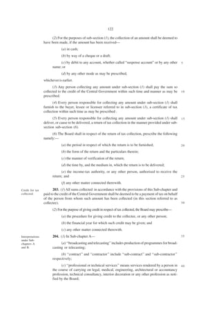122

                        (2) For the purposes of sub-section (1), the collection of an amount shall be deemed to
                  have been made, if the amount has been received—
                              (a) in cash;
                              (b) by way of a cheque or a draft;
                             (c) by debit to any account, whether called “suspense account” or by any other          5
                        name; or
                              (d) by any other mode as may be prescribed,
                  whichever is earlier.
                        (3) Any person collecting any amount under sub-section (1) shall pay the sum so
                  collected to the credit of the Central Government within such time and manner as may be            10
                  prescribed.
                        (4) Every person responsible for collecting any amount under sub-section (1) shall
                  furnish to the buyer, lessee or licensee referred to in sub-section (1), a certificate of tax
                  collection within such time as may be prescribed .
                        (5) Every person responsible for collecting any amount under sub-section (1) shall           15
                  deliver, or cause to be delivered, a return of tax collection in the manner provided under sub-
                  section sub-section (6).
                       (6) The Board shall in respect of the return of tax collection, prescribe the following
                  namely:—
                              (a) the period in respect of which the return is to be furnished;                      20

                              (b) the form of the return and the particulars therein;
                              (c) the manner of verification of the return;
                              (d) the time by, and the medium in, which the return is to be delivered;
                              (e) the income-tax authority, or any other person, authorised to receive the
                        return; and                                                                                  25

                              (f) any other matter connected therewith.
Credit for tax          203. (1) All sums collected in accordance with the provisions of this Sub-chapter and
collected.        paid to the credit of the Central Government shall be deemed to be a payment of tax on behalf
                  of the person from whom such amount has been collected (in this section referred to as
                  collectee).                                                                                        30

                        (2) For the purpose of giving credit in respect of tax collected, the Board may prescribe—
                              (a) the procedure for giving credit to the collectee, or any other person;
                              (b) the financial year for which such credit may be given; and
                              (c) any other matter connected therewith.
Interpretations         204. (1) In Sub-chapter A—                                                                   35
under Sub-
chapters A                    (a) ‘‘broadcasting and telecasting’’ includes production of programmes for broad-
and B.                  casting or telecasting;
                              (b) ‘‘contract’’ and ‘‘contractor’’ include ‘‘sub-contract’’ and ‘‘sub-contractor’’
                        respectively;
                              (c) ‘‘professional or technical services’’ means services rendered by a person in 4 0
                        the course of carrying on legal, medical, engineering, architectural or accountancy
                        profession, technical consultancy, interior decoration or any other profession as noti-
                        fied by the Board;
 