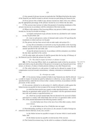 125

            (5) Any amount of advance income-tax paid after the 15th March but before the expiry
     of the financial year shall be treated as advance income-tax paid during the financial year.
         (6) Every person who is liable to pay advance income-tax shall, of his own volition,
   pay the appropriate percentage of the advance income-tax on or before the due dates.
 5       (7) The assessee may increase or reduce the payment of remaining instalments of the
   advance income-tax in accordance with his estimation of the total income.
        (8) Where in the opinion of the Assessing Officer, any person is liable to pay advance
   income-tax, he may by an order in writing—
                (a) require such person to pay advance income-tax calculated in such manner
10      as may be prescribed; and
               (b) issue to such person a notice of demand under section 162 specifying the
        instalments in which such tax is to be paid.
        (9) The person who has been served with an order under sub-section (8)—
                 (a) may file an estimation, in such form as may be prescribed, to the Assessing
15         Officer, if in his estimation, the advance income-tax payable by him is lower than the
           amount specified in the said order; and
                  (b) pay the advance income-tax in accordance with his estimation on or before
           the due dates specified in this section.
            (10) No order under sub-section (8) shall be passed after the last day of February of
20   the financial year for which the advance tax is due.
                       D.—Tax relief in respect of arrears or advance receipts
         206. (1) The Assessing Officer shall, on an application made to him by any person,             Tax relief for
                                                                                                        arrears or
   grant such relief as may be prescribed, if the person is in receipt in any financial year of any
                                                                                                        advance
   arrears, or advance, of salary or family pension relating to any other financial year.               receipts
25       (2) The relief referred to in sub-section (1) shall not be allowed in respect of any
   compensation received towards retrenchment, voluntary retirement or termination of ser-
   vice.
                                       E.—Foreign tax credit
          207. (1) An assessee, being a resident in India in any financial year, shall be allowed       Foreign tax
                                                                                                        credit.
3 0 a credit in respect of income-tax paid by deduction or otherwise, in any country or other
    specified territory under the law in force in that country or territory, in accordance with the
    provisions of this section.
         (2) An assessee, referred to in sub-section (1), shall be allowed a credit against the
   Indian income-tax payable by him in respect of his income of the financial year,—
35             (a) which has been taxed in any country or other specifried territory with which
         India has an agreement under section 291, in accordance with the agreement entered
         into with such country or specified territory; or
                 (b) which has accrued outside India (but not deemed to be received in India)
           and taxed in a country with which India does not have an agreement under section
40         291, of the amount determined in the following manner, namely:—
                        (i) at the Indian rate of tax or the rate of tax of the other country, which-
                 ever is lower;
                        (ii) at the Indian rate of tax, if both the rates are equal.
           (3) Notwithstanding anything in sub-section (2), the amount of credit of foreign tax
45   referred to therein shall not, in any case, exceed—
                 (a) the Indian income-tax payable in respect of income which is taxed outside
           India; and
                 (b) the Indian income-tax payable on total income of the assessee.
           (4) The Central Government may, for the relief or avoidance of double taxation, pre-
 
