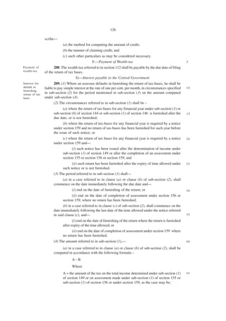 126

                scribe—
                            (a) the method for computing the amount of credit;
                            (b) the manner of claiming credit; and
                            (c) such other particulars as may be considered necessary.
                                                F.—Payment of Wealth-tax                                           5
Payment of            208. The wealth-tax referred to in section 112 shall be payable by the due date of filing
wealth-tax      of the return of tax bases.
                                      G.—Interest payable to the Central Government
Interest for           209. (1) Where an assessee defaults in furnishing the return of tax-bases, he shall be
default in      liable to pay simple interest at the rate of one per cent. per month, in circumstances specified   10
furnishing
retrun of tax
                in sub-section (2) for the period mentioned in sub-section (3) on the amount computed
basis.          under sub-section (4).
                       (2) The circumstances referred to in sub-section (1) shall be –
                             (a) where the return of tax-bases for any financial year under sub-section (1) or
                      sub-section (6) of section 144 or sub-section (1) of section 146 is furnished after the      15
                      due date, or is not furnished;
                             (b) where the return of tax-bases for any financial year is required by a notice
                      under section 159 and no return of tax-bases has been furnished for such year before
                      the issue of such notice; or
                            (c) where the return of tax bases for any financial year is required by a notice       20
                      under section 159 and—
                                  (i) such notice has been issued after the determination of income under
                            sub-section (1) of section 149 or after the completion of an assessment under
                            section 155 or section 156 or section 159; and
                                  (ii) such return has been furnished after the expiry of time allowed under       25
                            such notice or is not furnished.
                      (3) The period referred to in sub-section (1) shall—
                          (a) in a case referred to in clause (a) or clause (b) of sub-section (2), shall
                      commence on the date immediately following the due date and—
                                (i) end on the date of furnishing of the return; or                                30
                                    (ii) end on the date of completion of assessment under section 156 or
                             section 159, where no return has been furnished;
                             (b) in a case referred to in clause (c) of sub-section (2), shall commence on the
                      date immediately following the last date of the time allowed under the notice referred
                      in said clause (c), and—                                                                     35

                                   (i) end on the date of furnishing of the return where the return is furnished
                            after expiry of the time allowed; or
                                   (ii) end on the date of completion of assessment under section 159 where
                            no return has been furnished.
                      (4) The amount referred to in sub-section (1),—                                              40

                          (a) in a case referred to in clause (a) or clause (b) of sub-section (2), shall be
                      computed in accordance with the following formula –
                                   A–B
                                   Where
                            A = the amount of the tax on the total income determined under sub-section (1)         45
                            of section 149 or on assessment made under sub-section (1) of section 155 or
                            sub-section (1) of section 156 or under section 159, as the case may be;
 
