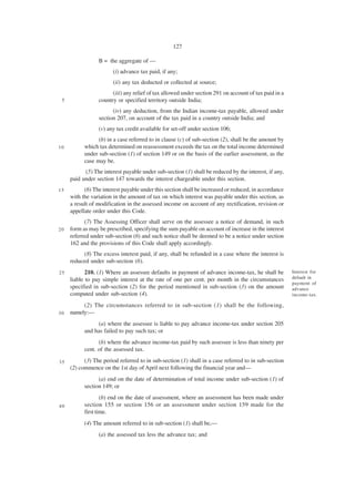 127

                 B = the aggregate of —
                       (i) advance tax paid, if any;
                       (ii) any tax deducted or collected at source;
                       (iii) any relief of tax allowed under section 291 on account of tax paid in a
 5               country or specified territory outside India;
                       (iv) any deduction, from the Indian income-tax payable, allowed under
                 section 207, on account of the tax paid in a country outside India; and
                 (v) any tax credit available for set-off under section 106;
                 (b) in a case referred to in clause (c) of sub-section (2), shall be the amount by
10         which tax determined on reassessment exceeds the tax on the total income determined
           under sub-section (1) of section 149 or on the basis of the earlier assessment, as the
           case may be.
           (5) The interest payable under sub-section (1) shall be reduced by the interest, if any,
     paid under section 147 towards the interest chargeable under this section.
15         (6) The interest payable under this section shall be increased or reduced, in accordance
     with the variation in the amount of tax on which interest was payable under this section, as
     a result of modification in the assessed income on account of any rectification, revision or
     appellate order under this Code.
           (7) The Assessing Officer shall serve on the assessee a notice of demand, in such
20   form as may be prescribed, specifying the sum payable on account of increase in the interest
     referred under sub-section (6) and such notice shall be deemed to be a notice under section
     162 and the provisions of this Code shall apply accordingly.
          (8) The excess interest paid, if any, shall be refunded in a case where the interest is
     reduced under sub-section (6).
25          210. (1) Where an assessee defaults in payment of advance income-tax, he shall be          Interest for
     liable to pay simple interest at the rate of one per cent. per month in the circumstances         default in
                                                                                                       payment of
     specified in sub-section (2) for the period mentioned in sub-section (3) on the amount            advance
     computed under sub-section (4).                                                                   income-tax.

          (2) The circumstances referred to in sub-section (1) shall be the following,
30   namely:—
                (a) where the assessee is liable to pay advance income-tax under section 205
           and has failed to pay such tax; or
                 (b) where the advance income-tax paid by such assessee is less than ninety per
           cent. of the assessed tax.

35         (3) The period referred to in sub-section (1) shall in a case referred to in sub-section
     (2) commence on the 1st day of April next following the financial year and—
                 (a) end on the date of determination of total income under sub-section (1) of
           section 149; or
                   (b) end on the date of assessment, where an assessment has been made under
40         section 155 or section 156 or an assessment under section 159 made for the
           first time.
           (4) The amount referred to in sub-section (1) shall be,—
                 (a) the assessed tax less the advance tax; and
 