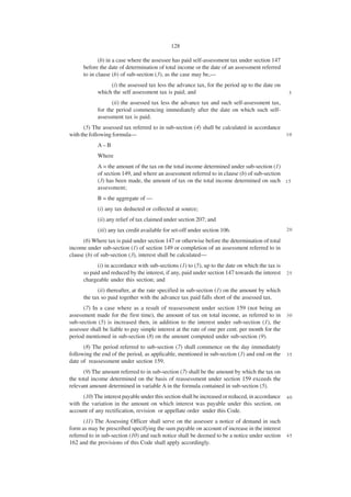 128

             (b) in a case where the assessee has paid self-assessment tax under section 147
      before the date of determination of total income or the date of an assessment referred
      to in clause (b) of sub-section (3), as the case may be,—
                 (i) the assessed tax less the advance tax, for the period up to the date on
            which the self assessment tax is paid; and                                             5

                  (ii) the assessed tax less the advance tax and such self-assessment tax,
            for the period commencing immediately after the date on which such self-
            assessment tax is paid.
      (5) The assessed tax referred to in sub-section (4) shall be calculated in accordance
with the following formula—                                                                       10

            A–B
            Where
            A = the amount of the tax on the total income determined under sub-section (1)
            of section 149, and where an assessment referred to in clause (b) of sub-section
            (3) has been made, the amount of tax on the total income determined on such 1 5
            assessment;
            B = the aggregate of —
            (i) any tax deducted or collected at source;
            (ii) any relief of tax claimed under section 207; and
            (iii) any tax credit available for set-off under section 106.                         20

      (6) Where tax is paid under section 147 or otherwise before the determination of total
income under sub-section (1) of section 149 or completion of an assessment referred to in
clause (b) of sub-section (3), interest shall be calculated—
            (i) in accordance with sub-sections (1) to (5), up to the date on which the tax is
      so paid and reduced by the interest, if any, paid under section 147 towards the interest    25
      chargeable under this section; and
            (ii) thereafter, at the rate specified in sub-section (1) on the amount by which
      the tax so paid together with the advance tax paid falls short of the assessed tax.
      (7) In a case where as a result of reassessment under section 159 (not being an
assessment made for the first time), the amount of tax on total income, as referred to in         30
sub-section (5) is increased then, in addition to the interest under sub-section (1), the
assessee shall be liable to pay simple interest at the rate of one per cent. per month for the
period mentioned in sub-section (8) on the amount computed under sub-section (9).
      (8) The period referred to sub-section (7) shall commence on the day immediately
following the end of the period, as applicable, mentioned in sub-section (3) and end on the       35
date of reassessment under section 159.
      (9) The amount referred to in sub-section (7) shall be the amount by which the tax on
the total income determined on the basis of reassessment under section 159 exceeds the
relevant amount determined in variable A in the formula contained in sub-section (5).
      (10) The interest payable under this section shall be increased or reduced, in accordance   40
with the variation in the amount on which interest was payable under this section, on
account of any rectification, revision or appellate order under this Code.
      (11) The Assessing Officer shall serve on the assessee a notice of demand in such
form as may be prescribed specifying the sum payable on account of increase in the interest
referred to in sub-section (10) and such notice shall be deemed to be a notice under section      45
162 and the provisions of this Code shall apply accordingly.
 