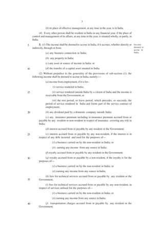 3

                 (b) its place of effective management, at any time in the year, is in India.
            (4) Every other person shall be resident in India in any financial year, if the place of
     control and management of its affairs, at any time in the year, is situated wholly, or partly, in
     India.

5          5. (1) The income shall be deemed to accrue in India, if it accrues, whether directly or Income
     indirectly, through or from:                                                                   deemed to
                                                                                                         accrue in
                 (a) any business connection in India;                                                   India.

                 (b) any property in India;
                 (c) any asset or source of income in India; or

10               (d) the transfer of a capital asset situated in India.
           (2) Without prejudice to the generality of the provisions of sub-section (1), the
     following income shall be deemed to accrue in India, namely:—
                 (a) income from employment, if it is for–
                         (i) service rendered in India;
15                     (ii) service rendered outside India by a citizen of India and the income is
                 receivable from the Government; or
                       (iii) the rest period, or leave period, which precedes, or succeeds, the
                 period of service rendered in India and forms part of the service contract of
                 employment;
20               (b) any dividend paid by a domestic company outside India;
                  (c) any insurance premium including re-insurance premium accrued from or
           payable by any resident or non-resident in respect of insurance covering any risk in
           India;
                 (d) interest accrued from or payable by any resident or the Government;

25               (e) interest accrued from or payable by any non-resident, if the interest is in
           respect of any debt incurred and used for the purposes of—
                        (i) a business carried on by the non-resident in India; or
                        (ii) earning any income from any source in India;
                 (f) royalty accrued from or payable by any resident or the Government;

30              (g) royalty accrued from or payable by a non-resident, if the royalty is for the
           purposes of—
                        (i) a business carried on by the non-resident in India; or
                        (ii) earning any income from any source in India;
                (h) fees for technical services accrued from or payable by any resident or the
35         Government;
                 (i) fees for technical services accrued from or payable by any non-resident, in
           respect of services utilised for the purposes of—
                        (i) a business carried on by the non-resident in India; or
                        (ii) earning any income from any source in India;

40              (j) transportation charges accrued from or payable by any resident or the
           Government;
 