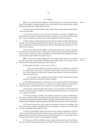 131



                                              H.—Refunds
           215. (1) An assessee shall be entitled to a refund of the excess of any amount paid by        Refunds.
     him or on his behalf, or treated as paid by him or on his behalf, for any financial year over the
     amount with which he is liable under this Code.
 5        (2) Every claim for refund shall be made within such time and such form and manner,
     as may be prescribed.
           (3) An assessee shall, in a case where an assessment is set aside or cancelled or an
     order of fresh assessment is directed to be made in an appeal, or any other proceeding under
     this Code, be entitled to the refund only on the making of the fresh assessment.
10         (4) The amount of refund determined under this sub-chapter shall be reduced by the
     amount, if any, remaining payable under this Code by the assessee to whom the refund is
     due, and the balance amount of refund, if any, shall be issued along with an intimation to this
     effect to the assessee.
           (5) In a claim under this Sub-chapter, it shall not be open to the assessee to question
15   the correctness of any assessment or other matter which has become final and conclusive or
     ask for a review of the same, and accordingly the assessee shall not be entitled to any relief
     on such claim except refund of tax paid in excess.
           216. (1) An assessee shall be entitled to receive simple interest at the rate of one-half     Interest on
     per cent. per month on any amount refundable to him under section 215 in respect of any             refund.
20   financial year for the period mentioned in sub-section (2).
           (2) The period referred to in sub-section (1) shall, —
                 (a) in a case where refund is out of any tax paid by way of advance tax or treated
           as so paid under section 201 or collected at source under section 203, commence on
           the 1st day of April next following the financial year and end on the date on which the
25         refund is granted; and
                (b) in any other case, commence from the date on which such amount was paid
           and end on the date on which the refund is granted.
            (3) Notwithstanding anything in sub-section (2), in a case where the return is furnished
     after the due date, the period referred to in sub-section (1) shall commence on the date on
30   which the return is furnished and end on the date on which the refund is granted.
           (4) No interest shall be payable under clause (a) of sub-section (2) if the amount of
     refund is less than ten per cent. of the tax as determined under sub-section (1) of section 149
     or on regular assessment.
           (5) If the proceedings resulting in the refund are delayed for reasons attributable to
35   the assessee, whether wholly or in part, the period of the delay so attributable to him shall be
     excluded from the period for which interest is payable, and where any question arises as to
     the period to be excluded, it shall be decided by the Chief Commissioner or the Commissioner.
           (6) The interest under this section shall be increased or reduced in accordance with
     the variation in the amount on which the interest was payable as a result of any rectification,
40   revision or appellate order under this Code.
          (7) The Assessing Officer shall serve on the assessee a notice of demand in such form
     as may be prescribed specifying the amount of excess interest paid to him where interest is
     reduced under sub-section (6) and such notice shall be deemed to be a notice under section
     162 and the provisions of this Code shall apply accordingly.
45          (8) An assessee shall be entitled to receive simple interest at the rate of one-half per
     cent. per month on the amount of interest receivable by him under this section for the period
 