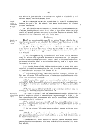 132

                 from the date of grant of refund to the date of actual payment of such interest, if such
                 interest is not paid to him along with the refund.
Person                 217. (1) If the income of a person is included in the total income of any other person
entitled to      under the provisions of this Code, then such other person shall be entitled to a refund in
claim refund                                                                                                         5
in certain
                 respect of such income.
special cases.           (2) The legal representative or the trustee or guardian or receiver, as the case may be,
                 of a person shall be entitled to claim or receive refund for the benefit of such person or his
                 estate if such person is unable to claim or receive any refund due to him on account of death,
                 incapacity, insolvency, liquidation or any other similar cause.
                                                         J.—Recovery                                                10

Recovery by             218. (1) Any amount specified as payable in a notice of demand, otherwise than by
Assessing        way of advance tax, shall be paid within thirty days of the service of the notice, to the credit
Officer.
                 of the Central Government in such manner of may be prescribed.
                       (2) Where the Assessing Officer has any reason to believe that it will be detrimental
                 to the interests of revenue, if the period of thirty days referred to in sub-section (1) is 1 5
                 allowed, he may, with the previous approval of the Joint Commissioner reduce such period,
                 as he deems fit.
                       (3) The Assessing Officer may, on an application made by the assessee, before the
                 expiry of a period of thirty days or the period reduced under sub-section (2) or during the
                 pendency of appeal with the Commissioner (Appeals), extend the time for payment, or allow 2 0
                 payment by instalments, subject to such conditions as he may think fit to impose in the
                 circumstances of the case.
                        (4) An assessee shall be deemed to be an assessee in default, if the tax arrear is not
                 paid within the time allowed under sub-section (1) or the period reduced under sub-section
                 (2) or extended under sub-section (3), as the case may be.                                    25

                       (5) Where an assessee defaults in paying anyone of the instalments within the time
                 fixed under sub-section (3), he shall be deemed to be an assessee in default in respect of the
                 whole of the amount then outstanding.
                        (6) The Assessing Officer may, in a case where no certificate has been drawn up under
                 section 219 by the Tax Recovery Officer, recover the amount in respect of which the assessee 3 0
                 is in default, or is deemed to be in default, by anyone or more of the modes provided in
                 section 220.
                      (7) The Tax Recovery Officer vested with the powers to recover the tax arrear on
                 drawing up of a statement of tax arrear under section 219.
Recovery by             219. (1) The Tax Recovery Officer may draw up under his signature a statement of tax 3 5
Tax Recovery     arrears of an assessee referred to in sub-section (4) or sub-section (5) of section 218, in
Officer.         form, as may be prescribed such statement being hereafter in this Chapter and in the Fifth
                 Schedule referred to as “certificate”).
                       (2) The certificate under sub-section (1) shall stand amended from time to time
                 consequent to any proceeding under this Code and the Tax Recovery Officer shall recover 4 0
                 the amount so modified.
                       (3) The Tax Recovery Officer may rectify any mistake apparent on the face of the
                 record.
                        (4) The Tax Recovery Officer shall have the power to extend the time for payment, or
                 allow payment by instalments, subject to such conditions as he may think fit to impose in 4 5
                 the circumstances of the case.
                       (5) The Tax Recovery Officer shall proceed to recover from the assessee the amount
                 specified in the certificate by one or more of the modes referred to in section 220 or in the
                 Fifth Schedule.
 