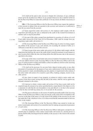 133

                         (6) It shall not be open to the assessee to dispute the correctness of any certificate
                  drawn up by the Tax Recovery Officer on any ground whatsoever, but it shall be lawful for
                  the Tax Recovery Officer to cancel the certificate if, for any reason, he thinks it necessary so
                  to do.
              5         220. (1) The Assessing Officer or the Tax Recovery Officer may require the employer
                                                                                                                      Modes of
                  of the assessee to deduct from any payment to the assessee such amount as is sufficient to
                                                                                                                      recovery.
                  meet the tax arrear from the assessee.
                        (2) Upon requisition under sub-section (1), the employer shall comply with the
             10   requisition and shall pay the sum so deducted to the credit of the Central Government in
                  manner such as may be prescribed.
                        (3) Any part of the salary exempt from attachment in execution of a decree of a civil
5 of 1908.        Court under section 60 of the Code of Civil Procedure, 1908, shall be exempt from any
                  requisition made under sub-section (1).
             15          (4) The Assessing Officer or the Tax Recovery Officer may, by notice in writing, require
                  any debtor of the assessee to pay such amount, not exceeding the amount of debt, as is
                  sufficient to meet the tax arrear of the assessee.
                       (5) Upon receipt of the notice under sub-section (4), the debtor shall comply with the
                 requisition and shall pay the sum to the credit of the Central Government in such manner as
             2 0 may be prescribed within the time (not being before the debt becomes due to the assessee)
                 specified in the notice.
                        (6) A copy of the notice issued under sub-section (4) shall be forwarded to the assessee
                 at his last address known to the Assessing Officer or the Tax Recovery Officer and in the
                 case of a joint account to all the joint holders at their last addresses known to the Assessing
             2 5 Officer or the Tax Recovery Officer.

                       (7) It shall not be necessary for any pass book, deposit receipt, policy or any other
                 document to be produced for the purpose of any entry, endorsement or the like being made
                 before payment is made, notwithstanding any rule, practice or requirement to the contrary if
                 the notice under sub-section (4) is issued to a post office, banking company, insurer or any
             3 0 other person.

                        (8) Any claim in respect of any property, in relation to which a notice under sub-
                  section (4) has been issued, arising after the date of the notice, shall be void as against any
                  demand contained in the notice.
                       (9) A person to whom a notice under sub-section (4) has been issued, shall not be
             35 required to pay the amount of tax arrear specified therein, or part thereof, if he objects to it by
                a statement on oath that the sum demanded, or any part thereof, is not due to the assessee
                or that he does not hold any money for, or on account of, the assessee.
                        (10) The person referred to in sub-section (9) shall be personally liable to the Assessing
                 Officer or the Tax Recovery Officer, as the case may be, to the extent of his own liability to the
             4 0 assessee on the date of the notice, or to the extent of the liability of the assessee for any sum
                 due under this Code, whichever is less, if it is discovered that the statement made by him was
                 false in any respect.
                       (11) The Assessing Officer or the Tax Recovery Officer may amend or revoke any
                 notice issued under sub-section (4) or extend the time for making any payment in pursuance
             4 5 of such notice.

                        (12) The Assessing Officer or the Tax Recovery Officer shall grant a receipt for any
                  amount paid in compliance with a notice issued under sub-section (4), and the person so
                  paying shall be fully discharged from his liability to the assessee to the extent of the amount
                  so paid.
 