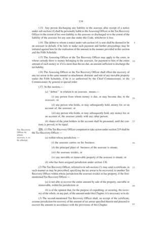 134

                        (13) Any person discharging any liability to the assessee after receipt of a notice
                 under sub-section (4) shall be personally liable to the Assessing Officer or the Tax Recovery
                 Officer to the extent of his own liability to the assessee so discharged or to the extent of the
                 liability of the assessee for any sum due under this Code, whichever is less.
                        (14) The debtor to whom a notice under sub-section (4) is sent shall be deemed to be         5
                 an assessee in default, if he fails to make such payment and further proceedings may be
                 initiated against him for the realisation of the amount in the manner provided in this section
                 and the Fifth Schedule.
                        (15) The Assessing Officer or the Tax Recovery Officer may apply to the court, in
                 whose custody there is money belonging to the assessee, for payment to him of the entire           10
                 amount of such money or if it is more than the tax due, an amount sufficient to discharge the
                 tax liability.
                       (16) The Assessing Officer or the Tax Recovery Officer shall effect the recovery of
                 any tax arrear in the same manner as attachment, distraint and sale of any movable property
                 under the Fifth Schedule, if he is so authorised by the Chief Commissioner, or the                 15
                 Commissioner, by general or special order.
                       (17) In this section,—
                             (a) ‘‘debtor’’ in relation to an assessee, means,—
                                   (i) any person from whom money is due, or may become due, to the
                                                                                                                    20
                             assessee; or
                                  (ii) any person who holds, or may subsequently hold, money for, or on
                             account of, the assessee; or
                                  (iii) any person who holds, or may subsequently hold, any money for, or
                             on account of, the assessee jointly with any other person;
                              (b) shares of the joint holders in the account shall be presumed, until the con-      25
                       trary is proved, to be equal.
Tax Recovery           221. (1) The Tax Recovery Officer competent to take action under section 219 shall be
Officer by       the Tax Recovery Officer —
whom
recovery is to               (a) within whose jurisdiction —
be effected.
                                    (i) the assessee carries on his business;                                       30

                                    (ii) the principal place of business of the assessee is situate;
                                    (iii) the assessee resides; or
                                    (iv) any movable or immovable property of the assessee is situate; or
                             (b) who has been assigned jurisdiction under section 130.
                      (2) The Tax Recovery Officer, referred to in sub-section (1), may send a certificate, in      35
                 such manner as may be prescribed, specifying the tax arrear to be recovered, to another Tax
                 Recovery Officer within whose jurisdiction the assessee resides or has property, if the first-
                 mentioned Tax Recovery Officer —
                           (a) is not able to recover the entire amount by sale of the property, movable or
                       immovable, within his jurisdiction; or                                                       40

                              (b) is of the opinion that, for the purpose of expediting, or securing, the recov-
                       ery of the whole, or any part, of the amount under this Chapter, it is necessary so to do.
                      (3) The second-mentioned Tax Recovery Officer shall, on receipt of the certificate,
                 assume jurisdiction for recovery of the amount of tax arrear specified therein and proceed to
                 recover the amount in accordance with the provisions of this Chapter.                              45
 