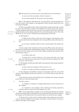 135

                        222. The amount of tax arrears due from a non-resident may be recovered from—               Recovery of
                                                                                                                    tax arrear in
                              (a) any asset of the non-resident, wherever located; or                               respect of
                                                                                                                    non-resident
                              (b) any amount payable by any person to the non-resident.                             from his
                                                                                                                    assets.
                      223. (1) The liquidator shall inform the Assessing Officer, who has jurisdiction to           Recovery in
              5 assess the income of the company, of his appointment within a period of thirty days of his          case of a
                                                                                                                    company in
                becoming the liquidator.                                                                            liquidation.
                      (2) The Assessing Officer shall, within a period of three months from the date on which
                he receives the information, intimate to the liquidator the amount which, in his opinion,
                would be sufficient to provide for any tax arrears or any amount which is likely to become
43 of 1961. 1 0 payable thereafter, by the company under this Code or under the Income tax Act, 1961 or the
27 of 1957.     Wealth-tax Act, 1957 as they stood before the commencement of this Code.
                        (3) The liquidator—
                              (a) shall not part with any of the assets of the company, or the properties, in his
                        custody until he has been intimated by the Assessing Officer under sub-section (2);
             15         and
                             (b) on being so intimated, shall set aside an amount equal to the amount inti-
                        mated.
                       (4) Upon receipt of the intimation from the Assessing Officer under sub-section (2),
                 the amount so intimated shall, notwithstanding anything in any other law for the time being
             2 0 in force, be the first charge on the assets of the company remaining after payment of the
                 following dues, namely:—
                              (a) workmen’s dues; and
                              (b) debts due to secured creditors to the extent such debts rank under
1 of 1956.              clause (iii) of the proviso to sub-section (1) of section 529 of the Companies Act, 1956
             25         pari passu with such dues.
                        (5) The liquidator shall be personally liable for the payment of the amount payable by
                  the company, if he—
                              (a) fails to inform in accordance with sub-section (1); or
                              (b) fails to set aside the amount as required by sub-section (3).
             30         (6) The obligations and liabilities attached to the liquidator under this section shall
                  attach to all the liquidators jointly and severally in a case where there are more than one
                  liquidator.
                        (7) The provisions of this section shall prevail over anything to the contrary contained
                  in any other law for the time being in force.
             35         (8) In this section,—
                              (a) “liquidator” in relation to a company shall include a receiver of the assets of
                        the company;
                              (b) “workmen’s” and “workmen’s dues” shall have the meaning respectively
1 of 1956.              assigned to them in section 529 of the Companies Act, 1956.
             40          224. (1) Every person being a manager at any time during the financial year shall be       Liability of
                  jointly and severally liable for the payment of any amount due under this Code in respect of      manager of a
                                                                                                                    company.
                  the company for the financial year, if the amount cannot be recovered from the company.
                        (2) The provisions of sub-section (1) shall not apply, if the manager proves that non-
                 recovery cannot be attributed to any neglect, misfeasance or breach of duty on his part in
             4 5 relation to the affairs of the company.
 