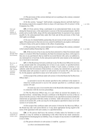 136

                        (3) The provisions of this section shall prevail over anything to the contrary contained
                 in the Companies Act, 1956.
                      (4) In this section, “manager” shall include a managing director and both shall have
                 the meaning respectively assigned to them in clause (24) and clause (26) of section 2 of the            1 of 1956
                 Companies Act, 1956.                                                                                5

Joint and               225. (1) Every person, being a participant in an unincorporated body at any time
several          during the financial year, or the representative assessee of the deceased participant, shall be
liability of
participants.
                 jointly and severally liable, along with the unincorporated body, for payment of any amount
                 payable by the unincorporated body under this Code and all the provisions of this Code
                 shall apply accordingly.                                                                        10

                       (2) In case of a limited liability partnership, the provisions of sub-section (1) shall not
                 apply, if the partner proves that non-recovery cannot be attributed to any neglect, misfeasance
                 or breach of duty on his part in relation to the affairs of partnership.
                        (3) The provisions of this section shall prevail over anything to the contrary contained
                 in the Limited Liability Partnership Act, 2008.                                                 15      6 of 2009.

Recovery                226 . If the recovery of tax in any area has been entrusted to a State Government under
through State    clause (1) of article 258 of the Constitution, the State Government may direct, with respect to
Government.
                 that area or any part thereof, that tax shall be recovered therein with, and as an addition to,
                 any municipal tax or local rate, by the same person and in the same manner as the municipal
                 tax or local rate is recovered.                                                                 20

Recovery of            227. (1) The Board may forward a certificate to any Tax Recovery Officer for recovery
tax in           of any amount under the corresponding law in force in any country or specified territory
pursuance of
                 outside India from a person having property in India, if such country or territory or any
agreements
with foreign     authority under the Government of that territory or country, has entered into an agreement
countries        with India under sub-sections (1) and (2) or sub-section (4) of section 291, as the case may 2 5
specified        be, for the purposes specified in clause (d) of sub-section (1) of section 291.
territory.
                       (2) On receipt of the certificate under sub-section (1) from the Board, the Tax Recovery
                 Officer shall —
                             (a) proceed to recover the amount specified in the certificate in the manner in
                       which he would proceed to recover the amount specified in a certificate under 3 0
                       section 219; and
                             (b) remit any sum so recovered by him to the Board after deducting his expenses
                       in connection with the recovery proceedings.
                       (3) The Tax Recovery Officer may, in a case where an assessee has property in a
                 specified territory outside India, forward a certificate to the Board for recovery of the tax 3 5
                 arrears from the assessee, if the Central Government or any specified association in India has
                 entered into an agreement with that country or territory under sub-sections (1), (2) or sub-
                 section (4) of section 291, as the case may be, for the purposes specified in clause (d) of sub-
                 section (1) of section 291.
                       (4) On receipt of the certificate under sub-section (3) from the Tax Recovery Officer, 4 0
                 the Board may take such action thereon as it may deem appropriate having regard to the
                 terms of the agreement with such country or a specified territory.
Tax clearance           228. (1) No person shall leave the territory of India unless he furnishes to such
certificate in   authority as may be notified an undertaking to the effect that he has made satisfactory
certain cases.
                 arrangement for discharging his tax liability, if any, in respect of any income or wealth liable 4 5
                 to tax in India.
                       (2) The person referred to in sub-section (1) shall be a person—
                              (a) who is not domiciled in India;
 