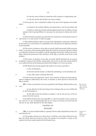 137

                  (b) who has come to India in connection with a business or employment; and
                  (c) who has income derived from any source in India.
           (3) Every person, who is domiciled in India at the time of his departure from India,
     shall—

 5                (a) furnish to the notified authority such particulars as may be prescribed; and
                 (b) obtain a certificate from the notified authority that he has no liability, if in the
           opinion of the Assessing Officer it is necessary for such person to obtain such certifi-
           cate.
           (4) The Central Government may notify the class of persons to whom the provisions of
10   sub-section (1) or sub-section (3) shall not apply.
            (5) The notified authority shall, on receipt of the undertaking or particulars referred to
     in sub-section (1) or sub-section (3), immediately issue to the person a no objection certificate
     for leaving India.
           (6) The owner, or charterer, of any ship, or aircraft, shall be personally liable to pay the
15   whole, or any part, of the amount payable under this Code by any person required to obtain
     a no objection certificate in accordance with the foregoing sub-sections if the person leaves
     India, without the possession of the certificate, in the ship, or aircraft, of the owner or the
     charterer.
           (7) The owner, or charterer, of any ship, or aircraft, shall be deemed to be an assessee
20   in default in respect of the liability created under sub-section (6) and such amount shall be
     recoverable from him in the manner provided in this Chapter as if it were tax arrears.
           (8) The Board may, having regard to the interests of revenue, prescribe:—
                  (a) the circumstances;
                  (b) the form and the manner, in which the undertaking is to be furnished; and
25                (c) any other matter connected therewith.
           (9) In this section, the expressions “owner” and “charterer” include any representative,
     agent or employee authorised by the owner, or charterer, to allow persons to travel by the
     ship or aircraft.
         229. (1) The several modes of recovery specified in this Chapter shall not affect in any           Recovery by
30   way—                                                                                                   suit or under
                                                                                                            other law not
                 (a) any other law for the time being in force relating to the recovery of debts due        Affected.
           to the Government; or
                 (b) the right of the Government to institute a suit for the recovery of the tax
           arrears from the assessee.
35         (2) It shall be lawful for the Assessing Officer, or the Government, to have recourse to
     any such law or suit, notwithstanding that the tax arrears are being recovered from the
     assessee by any mode specified in this Sub-chapter.
                                             CHAPTER - XIV
                                               PENALTIES
40          230. (1) A person shall be liable to a penalty if he has under reported the tax bases for       Penalty for
     any financial year.                                                                                    under
                                                                                                            reporting of
           (2) The penalty referred to in sub-section (1) shall be a sum which shall not be less            tax bases.
     than, but which shall not exceed two times, the amount of tax payable in respect of the
     amount of tax bases under reported for the financial year.
 