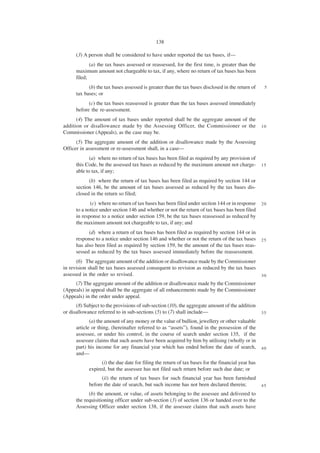 138

      (3) A person shall be considered to have under reported the tax bases, if—
             (a) the tax bases assessed or reassessed, for the first time, is greater than the
      maximum amount not chargeable to tax, if any, where no return of tax bases has been
      filed;
            (b) the tax bases assessed is greater than the tax bases disclosed in the return of     5
      tax bases; or
            (c) the tax bases reassessed is greater than the tax bases assessed immediately
      before the re-assessment.
      (4) The amount of tax bases under reported shall be the aggregate amount of the
addition or disallowance made by the Assessing Officer, the Commissioner or the                    10
Commissioner (Appeals), as the case may be.
      (5) The aggregate amount of the addition or disallowance made by the Assessing
Officer in assessment or re-assessment shall, in a case—
             (a) where no return of tax bases has been filed as required by any provision of
      this Code, be the assessed tax bases as reduced by the maximum amount not charge-            15
      able to tax, if any;
            (b) where the return of tax bases has been filed as required by section 144 or
      section 146, be the amount of tax bases assessed as reduced by the tax bases dis-
      closed in the return so filed;
             (c) where no return of tax bases has been filed under section 144 or in response      20
      to a notice under section 146 and whether or not the return of tax bases has been filed
      in response to a notice under section 159, be the tax bases reassessed as reduced by
      the maximum amount not chargeable to tax, if any; and
            (d) where a return of tax bases has been filed as required by section 144 or in
      response to a notice under section 146 and whether or not the return of the tax bases        25
      has also been filed as required by section 159, be the amount of the tax bases reas-
      sessed as reduced by the tax bases assessed immediately before the reassessment.
      (6) The aggregate amount of the addition or disallowance made by the Commissioner
in revision shall be tax bases assessed consequent to revision as reduced by the tax bases
assessed in the order so revised.                                                                  30
     (7) The aggregate amount of the addition or disallowance made by the Commissioner
(Appeals) in appeal shall be the aggregate of all enhancements made by the Commissioner
(Appeals) in the order under appeal.
      (8) Subject to the provisions of sub-section (10), the aggregate amount of the addition
or disallowance referred to in sub-sections (5) to (7) shall include—                              35

             (a) the amount of any money or the value of bullion, jewellery or other valuable
      article or thing, (hereinafter referred to as “assets”), found in the possession of the
      assessee, or under his control, in the course of search under section 135, if the
      assessee claims that such assets have been acquired by him by utilising (wholly or in
      part) his income for any financial year which has ended before the date of search,           40
      and—
                  (i) the due date for filing the return of tax bases for the financial year has
            expired, but the assessee has not filed such return before such due date; or
                  (ii) the return of tax bases for such financial year has been furnished
            before the date of search, but such income has not been declared therein;              45
            (b) the amount, or value, of assets belonging to the assessee and delivered to
      the requisitioning officer under sub-section (3) of section 136 or handed over to the
      Assessing Officer under section 138, if the assessee claims that such assets have
 