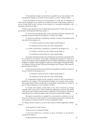 4

            (k) transportation charges accrued from or payable by any non-resident, if the
      transportation charges are in respect of the carriage to, or from, a place in India.
        (3) For the purposes of clause (a) of sub-section (1), in the case of a business of
which all the operations are not carried out in India, the income of the business deemed to
accrue in India shall be only such part of the income as is reasonably attributable to the         5
operations carried out in India.
      (4) The income deemed to accrue in India under sub-section (1) shall, in the case of a
non-resident, not include the following, namely:—
           (a) any income accruing through, or from, operations which are confined to the
      purchase of goods in India for the purposes of export out of India;                          10
           (b) interest accrued from or payable by a resident, in respect of any debt incurred
      and used for the purposes of—
                   (i) a business carried on by the resident outside India; or
                  (ii) earning any income from any source outside India;
            (c) royalty accrued from or payable by a resident for the purposes of—                 15
                  (i) a business carried on by the resident outside India; or
                  (ii) earning any income from any source outside India;
            (d) royalty consisting of lump sum consideration accrued from or payment made
      by a resident for the transfer of any rights (including the granting of a licence) in
      respect of computer software supplied by the non-resident manufacturer, along with a         20
      computer or computer-based equipment, under any scheme approved under the Policy
      on Computer Software Export, Software Development and Training, 1986 issued by
      the Government of India;
            (e) fees for technical services accrued from or payable by a resident, in respect of
      services utilised for the purposes of—                                                       25
                  (i) a business carried on by the resident outside India; or
                  (ii) earning any income from any source outside India;
            (f) transportation charges for the carriage by aircraft or ship accrued from or
      payable by any resident, if the transportation charges are in respect of the carriage
      from a place outside India to another place outside India, except where the airport or       30
      port of origin of departure of such carriage is in India;
             (g) income from transfer, outside India, of any share or interest in a foreign
      company unless at any time in twelve months preceeding the transfer, the fair market
      value of the assets in India, owned, directly or indirectly, by the company, represent at
      least fifty per cent. of the fair market value of all assets owned by the company;           35
            (h) interest accrued from or payable by a non-resident as referred to in sub-
      clause (ii) of clause (e) of sub-section (2), if such interest has not been claimed by the
      non-resident as a deduction from his tax bases chargeable in India.
       (5) The provisions of clauses (c) to (k) of sub-section (2) shall be applicable, whether
or not,—                                                                                           40
            (a) the payment is made in India;
            (b) the services are rendered in India;
           (c) the non-resident has a residence or place of business or any business
      connection in India; or
            (d) the income has accrued in India.                                                   45
 