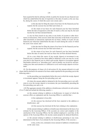 139

           been acquired by him by utilising (wholly or partly) his income for any financial year
           which has ended before the date of requisition or the date of search, as the case may
           be, during the course of which the assets were seized, and—
                       (i) the due date for filing the return of tax bases for the financial year has
 5               expired, but the assessee has not filed such return; or
                       (ii) the return of tax bases for such financial year has been furnished
                 before the date of requisition or the date of search, as the case may be, but such
                 income has not been declared therein;
                 (c) any tax bases based on any entry in any books of account or other docu-
10         ments or transactions, if the assessee claims that such entry in the books of account or
           other documents or transactions represents his tax bases, wholly or in part, for any
           financial year which has ended before the date of search during the course of which
           the assets were seized, and—
                       (i) the due date for filing the return of tax bases for the financial year has
15               expired, but the assessee has not filed such return; or
                       (ii) the return of tax bases for such financial year has been furnished
                 before the date of search, but such tax bases has not been declared therein;
                 (d) in a case where the source of any receipt, deposit or investment in any
           financial year is claimed to have been added or deducted, as the case may be, in any
20         year prior to the financial year in which such receipt, deposit or investment appears
           (hereinafter referred to as “preceding year”) and no penalty was levied for such pre-
           ceding year, then such amount as is sufficient to cover such receipt, deposit or invest-
           ment.
           (9) For the purposes of clause (d) of sub-section (8), the amount referred to in said
25   clause shall be deemed to be amount of tax bases under reported for the preceding year in the
     following order—
                 (a) the preceding year immediately before the year in which the receipt, deposit
           or investment appears, being the first preceding year, and
                  (b) where the amount added or deducted in the first preceding year is not suffi-
30         cient to cover the receipt, deposit or investment, the year immediately preceding the
           first preceding year and so on.
             (10) The aggregate amount of the addition or disallowance referred to in sub-sections
     (5) to (7) shall not include the following, namely:—
                 (a) the amount relating to addition or disallowance in respect of which the
35         assessee offers an explanation and the Assessing Officer is satisfied that—
                       (i) the explanation is bona fide;
                        (ii) the assessee has disclosed all the facts material to the addition or
                 disallowance; and
                       (iii) the assessee has disclosed all the facts relating to the explanation.
40                (b) the amount relating to addition or disallowance determined on the basis of an
           estimate by the Assessing Officer, if the accounts are correct and complete to the
           satisfaction of the Assessing Officer, but the method employed is such that, in the
           opinion of the Assessing Officer, the income cannot properly be deduced therefrom;
                 (c) the amount relating to addition or disallowance pertaining to any issue,
45         determined on the basis of an estimate by the Assessing Officer, if the assessee—
                       (i) has, on his own, estimated a lower amount of addition or disallowance
                 on the same issue;
 