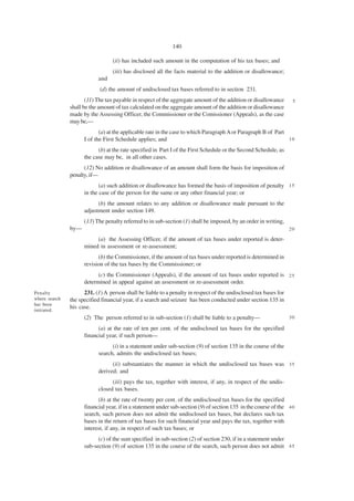 140

                                  (ii) has included such amount in the computation of his tax bases; and
                                  (iii) has disclosed all the facts material to the addition or disallowance;
                           and
                            (d) the amount of undisclosed tax bases referred to in section 231.
                      (11) The tax payable in respect of the aggregate amount of the addition or disallowance      5
               shall be the amount of tax calculated on the aggregate amount of the addition or disallowance
               made by the Assessing Officer, the Commissioner or the Comissioner (Appeals), as the case
               may be,—
                            (a) at the applicable rate in the case to which Paragraph A or Paragraph B of Part
                     I of the First Schedule applies; and                                                      10

                           (b) at the rate specified in Part I of the First Schedule or the Second Schedule, as
                     the case may be, in all other cases.
                     (12) No addition or disallowance of an amount shall form the basis for imposition of
               penalty, if—
                            (a) such addition or disallowance has formed the basis of imposition of penalty 1 5
                     in the case of the person for the same or any other financial year; or
                           (b) the amount relates to any addition or disallowance made pursuant to the
                     adjustment under section 149.
                     (13) The penalty referred to in sub-section (1) shall be imposed, by an order in writing,
               by—                                                                                                20

                          (a) the Assessing Officer, if the amount of tax bases under reported is deter-
                     mined in assessment or re-assessment;
                           (b) the Commissioner, if the amount of tax bases under reported is determined in
                     revision of the tax bases by the Commissioner; or
                           (c) the Commissioner (Appeals), if the amount of tax bases under reported is 2 5
                     determined in appeal against an assessment or re-assessment order.
Penalty              231. (1) A person shall be liable to a penalty in respect of the undisclosed tax bases for
where search   the specified financial year, if a search and seizure has been conducted under section 135 in
has been
initiated.
               his case.
                     (2) The person referred to in sub-section (1) shall be liable to a penalty—                  30

                           (a) at the rate of ten per cent. of the undisclosed tax bases for the specified
                     financial year, if such person—
                                 (i) in a statement under sub-section (9) of section 135 in the course of the
                           search, admits the undisclosed tax bases;
                                 (ii) substantiates the manner in which the undisclosed tax bases was 3 5
                           derived; and
                                 (iii) pays the tax, together with interest, if any, in respect of the undis-
                           closed tax bases.
                           (b) at the rate of twenty per cent. of the undisclosed tax bases for the specified
                     financial year, if in a statement under sub-section (9) of section 135 in the course of the 4 0
                     search, such person does not admit the undisclosed tax bases, but declares such tax
                     bases in the return of tax bases for such financial year and pays the tax, together with
                     interest, if any, in respect of such tax bases; or
                           (c) of the sum specified in sub-section (2) of section 230, if in a statement under
                     sub-section (9) of section 135 in the course of the search, such person does not admit 4 5
 
