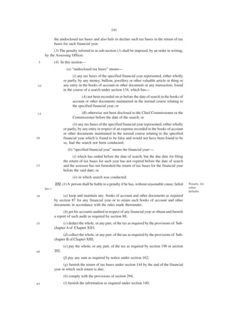 141

           the undisclosed tax bases and also fails to declare such tax bases in the return of tax
           bases for such financial year.
           (3) The penalty referred to in sub-section (1) shall be imposed, by an order in writing,
     by the Assessing Officer.
 5         (4) In this section—
                    (a) “undisclosed tax bases” means—
                         (i) any tax bases of the specified financial year represented, either wholly
                  or partly, by any money, bullion, jewellery or other valuable article or thing or
10                any entry in the books of account or other document or any transaction, found
                  in the course of a search under section 134, which has—
                              (A) not been recorded on or before the date of search in the books of
                        account or other documents maintained in the normal course relating to
                        the specified financial year; or

15                          (B) otherwise not been disclosed to the Chief Commissioner or the
                        Commissioner before the date of the search; or
                        (ii) any tax bases of the specified financial year represented, either wholly
                  or partly, by any entry in respect of an expense recorded in the books of account
                  or other documents maintained in the normal course relating to the specified
20                financial year which is found to be false and would not have been found to be
                  so, had the search not been conducted;
                     (b) “specified financial year” means the financial year-—
                        (i) which has ended before the date of search, but the due date for filing
                  the return of tax bases for such year has not expired before the date of search
25                and the assessee has not furnished the return of tax bases for the financial year
                  before the said date; or
                        (ii) in which search was conducted.
           232. (1) A person shall be liable to a penalty if he has, without reasonable cause, failed   Penalty for
     to—                                                                                                other
                                                                                                        defaults.
30              (a) keep and maintain any books of account and other documents as required
           by section 87 for any financial year or to retain such books of account and other
           documents in accordance with the rules made thereunder;
                 (b) get his accounts audited in respect of any financial year or obtain and furnish
           a report of such audit as required by section 88;
35               (c) deduct the whole, or any part, of the tax as required by the provisions of Sub-
           chapter A of Chapter XIII;
                 (d) collect the whole, or any part, of the tax as required by the provisions of Sub-
           chapter B of Chapter XIII;
                  (e) pay the whole, or any part, of the tax as required by section 198 or section
40         202;
                  (f) pay any sum as required by notice under section 162;
                 (g) furnish the return of tax bases under section 144 by the end of the financial
           year in which such return is due;
                  (h) comply with the provisions of section 294;
45                (i) furnish the information as required under section 140;
 
