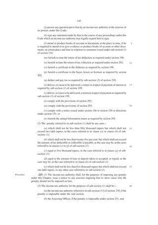 142

                        (j) answer any question put to him by an income-tax authority in the exercise of
                  its powers under this Code;
                       (k) sign any statement made by him in the course of any proceedings under this
                  Code which an income-tax authority may legally require him to sign;
                        (l) attend or produce books of account or documents at the place or time, if he         5
                  is required to attend or to give evidence or produce books of account or other docu-
                  ments, at certain place and time in response to summons issued under sub-section (1)
                  of section 134;
                         (m) furnish in time the return of tax deduction as required under section 198;
                         (n) furnish in time the return of tax collection as required under section 202;       10

                         (o) furnish a certificate to the deductee as required by section 198;
                         (p) furnish a certificate to the buyer, lessee or licensee as required by section
                  202;
                         (q) deduct and pay tax as required by sub-section (2) of section 220;
                        (r) deliver, or cause to be delivered, a return in respect of payment of interest as   15
                  required by sub-section (1) of section 199;
                        (s) deliver, or cause to be delivered, a return in respect of payment as required by
                  sub-section (3) of section 199;
                         (t) comply with the provisions of section 292;
                         (u) comply with the provisions of section 293;                                        20

                        (v) comply with a notice issued under section 146 or section 150 or directions
                  under section 151; or
                         (w) furnish the annual information return as required by section 295.
                  (2) The penalty referred to in sub-section (1) shall be any sum—
                        (a) which shall not be less than fifty thousand rupees but which shall not             25
                  exceed two lakh rupees, in the cases referred to in clause (a) or clause (b) of sub-
                  section (1);
                        (b) which shall not be less than twenty-five per cent. but which shall not exceed
                  the amount, of tax deductible or collectible or payable, as the case may be, in the cases
                  referred to in clauses (c) to (f) of sub-section (1);                                        30

                        (c) equal to five thousand rupees, in the case referred to in clause (g) of sub-
                  section (1);
                        (d) equal to the amount of loan or deposit taken or accepted, or repaid, as the
                  case may be, in the case referred to in clause (h) of sub-section (1);
                        (e) which shall not be less than five thousand rupees but which shall not exceed       35
                  one lakh rupees, in any other case referred to in sub-section (1).
Procedure.          233. (1) The income-tax authority shall, for the purposes of imposing any penalty
             under this Chapter, issue a notice to any assessee requiring him to show cause why the
             penalty should not be imposed on him.
                  (2) The income-tax authority for the purposes of sub-section (1) shall be—                   40

                        (a) the income-tax authority referred to in sub-section (13) of section 230, if the
                  penalty is imposable under the said section;
                         (b) the Assessing Officer, if the penalty is imposable under section 231; and
 