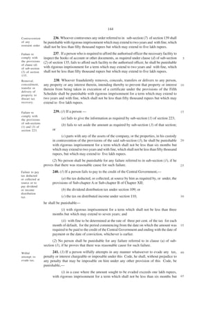 144

Contravention            236. Whoever contravenes any order referred to in sub-section (7) of section 139 shall
of any            be punishable with rigorous imprisonment which may extend to two years and with fine, which
restraint order
                  shall not be less than fifty thousand rupees but which may extend to five lakh rupees.
Failure to                237. If a person who is required to afford the authorised officer the necessary facility to
comply with       inspect the books of account or other documents, as required under clause (d) of sub-section           5
the provisions    (2) of section 135, fails to afford such facility to the authorised officer, he shall be punishable
of clause (d)
of sub-section    with rigorous imprisonment for a term which may extend to two years and with fine, which
(2) of section    shall not be less than fifty thousand rupees but which may extend to five lakh rupees.
135.
Removal,                 238. Whoever fraudulently removes, conceals, transfers or delivers to any person,
concealment,      any property or any interest therein, intending thereby to prevent that property or interest          10
transfer or       therein from being taken in execution of a certificate under the provisions of the Fifth
delivery of
property to       Schedule shall be punishable with rigorous imprisonment for a term which may extend to
thwart tax        two years and with fine, which shall not be less than fifty thousand rupees but which may
recovery.         extend to five lakh rupees.

Failure to               239. (1) If a person —                                                                         15
comply with
the provisions                 (a) fails to give the information as required by sub-section (1) of section 223;
of sub-sections
(1) and (3) of
                               (b) fails to set aside the amount as required by sub-section (3) of that section;
section 223.            or
                              (c) parts with any of the assets of the company, or the properties, in his custody
                        in contravention of the provisions of the said sub-section (3), he shall be punishable          20
                        with rigorous imprisonment for a term which shall not be less than six months but
                        which may extend to two years and with fine, which shall not be less than fifty thousand
                        rupees, but which may extend to five lakh rupees.
                       (2) No person shall be punishable for any failure referred to in sub-section (1), if he
                  proves that there was reasonable cause for such failure.                                              25

Failure to pay          240. (1) If a person fails to pay to the credit of the Central Government,—
tax deducted
or collected at               (a) the tax deducted, or collected, at source by him as required by, or under, the
source or to            provisions of Sub-chapter A or Sub-chapter B of Chapter XII;
pay dividend
or income                      (b) the dividend distribution tax under section 109; or
distribution
tax.                           (c) the tax on distributed income under section 110,                                     30

                  he shall be punishable—
                             (i) with rigorous imprisonment for a term which shall not be less than three
                        months but which may extend to seven years; and
                              (ii) with fine to be determined at the rate of three per cent. of the tax for each
                        month of default, for the period commencing from the date on which the amount was               35
                        required to be paid to the credit of the Central Government and ending with the date of
                        payment or the date of conviction, whichever is earlier.
                        (2) No person shall be punishable for any failure referred to in clause (a) of sub-
                  section (1), if he proves that there was reasonable cause for such failure.

Wilful                  241. (1) If a person wilfully attempts in any manner whatsoever to evade any tax,               40
attempt to        penalty or interest chargeable or imposable under this Code, he shall, without prejudice to
evade tax.        any penalty that may be imposable on him under any other provision of this Code, be
                  punishable,—
                              (i) in a case where the amount sought to be evaded exceeds one lakh rupees,
                        with rigorous imprisonment for a term which shall not be less than six months but               45
 