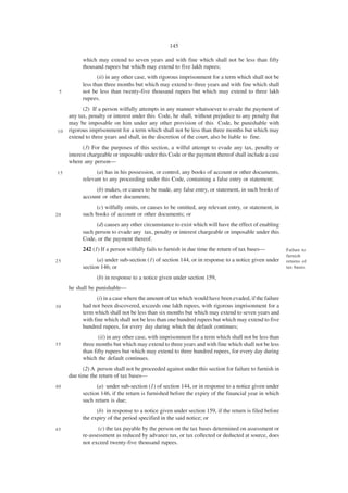 145

           which may extend to seven years and with fine which shall not be less than fifty
           thousand rupees but which may extend to five lakh rupees;
                  (ii) in any other case, with rigorous imprisonment for a term which shall not be
           less than three months but which may extend to three years and with fine which shall
 5         not be less than twenty-five thousand rupees but which may extend to three lakh
           rupees.
           (2) If a person wilfully attempts in any manner whatsoever to evade the payment of
     any tax, penalty or interest under this Code, he shall, without prejudice to any penalty that
     may be imposable on him under any other provision of this Code, be punishable with
10   rigorous imprisonment for a term which shall not be less than three months but which may
     extend to three years and shall, in the discretion of the court, also be liable to fine.
           (3) For the purposes of this section, a wilful attempt to evade any tax, penalty or
     interest chargeable or imposable under this Code or the payment thereof shall include a case
     where any person—
15               (a) has in his possession, or control, any books of account or other documents,
           relevant to any proceeding under this Code, containing a false entry or statement;
                (b) makes, or causes to be made, any false entry, or statement, in such books of
           account or other documents;
                 (c) wilfully omits, or causes to be omitted, any relevant entry, or statement, in
20         such books of account or other documents; or
                 (d) causes any other circumstance to exist which will have the effect of enabling
           such person to evade any tax, penalty or interest chargeable or imposable under this
           Code, or the payment thereof.
           242 (1) If a person wilfully fails to furnish in due time the return of tax bases—         Failure to
                                                                                                      furnish
25               (a) under sub-section (1) of section 144, or in response to a notice given under     returns of
           section 146; or                                                                            tax bases.

                 (b) in response to a notice given under section 159,
     he shall be punishable—
                 (i) in a case where the amount of tax which would have been evaded, if the failure
30         had not been discovered, exceeds one lakh rupees, with rigorous imprisonment for a
           term which shall not be less than six months but which may extend to seven years and
           with fine which shall not be less than one hundred rupees but which may extend to five
           hundred rupees, for every day during which the default continues;
                  (ii) in any other case, with imprisonment for a term which shall not be less than
35         three months but which may extend to three years and with fine which shall not be less
           than fifty rupees but which may extend to three hundred rupees, for every day during
           which the default continues.
           (2) A person shall not be proceeded against under this section for failure to furnish in
     due time the return of tax bases—
40               (a) under sub-section (1) of section 144, or in response to a notice given under
           section 146, if the return is furnished before the expiry of the financial year in which
           such return is due;
                 (b) in response to a notice given under section 159, if the return is filed before
           the expiry of the period specified in the said notice; or
45                (c) the tax payable by the person on the tax bases determined on assessment or
           re-assessment as reduced by advance tax, or tax collected or deducted at source, does
           not exceed twenty-five thousand rupees.
 