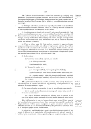 147

           248. (1) Where an offence under this Code has been committed by a company, every               Offences by
                                                                                                          companies,
     person who, at the time the offence was committed, was in charge of, and was responsible to,
                                                                                                          etc.
     the company for the conduct of the business of the company as well as the company shall be
     deemed to be guilty of the offence and shall be liable to be proceeded against and punished
     accordingly.
 5          (2) Nothing in sub-section (1) shall render any such person liable to any punishment
     if he proves that the offence was committed without his knowledge or that he had exercised
     all due diligence to prevent the commission of such offence.
          (3) Notwithstanding anything in sub-section (1), where an offence under this Code
    has been committed by a company and it is proved that the offence has been committed with
1 0 the consent or connivance of, or is attributable to any neglect on the part of, any director,
    manager, secretary or other officer of the company, such director, manager, secretary or other
    officer shall also be deemed to be guilty of that offence and shall be liable to be proceeded
    against and punished accordingly.
         (4) Where an offence under this Code has been committed by a person, being a
15 company, and the punishment for such offence is imprisonment and fine, then, without
   prejudice to in sub-section (1) or sub-section (3), such company shall be punished with fine
   and every person, referred to in sub-section (1), or the director, manager, secretary or other
   officer of the company referred to in sub-section (3), shall be liable to be proceeded against
   and punished in accordance with the provisions of this Code.
20         (5) In this section—
                 (a) “company” means a body corporate, and includes —
                       (i) an unincorporated body;
                       (ii) a Hindu undivided family;
                 (b) “director”, in relation to —
25                     (i) an unincorporated body, means a participant in the body;
                       (ii) a Hindu undivided family, means an adult member of the family; and
                       (iii) a company, means a whole-time director, or where there is no such
                 director, any other director or manager or officer, who is in charge of the affairs of
                 the company.
30          249. (1) The entries in the records, or other documents, in the custody of an income-         Proof of
     tax authority shall be admitted in evidence in any proceeding for the prosecution of any             entries in
                                                                                                          records or
     person for an offence under this Chapter.                                                            documents.
           (2) The entries referred to in sub-section (1) may be proved by the production of—
                 (a) the records or other documents (containing such entries) in the custody of
35         the income-tax authority; or
                 (b) a copy of the entries certified by that authority under its signature, as true
           copy of the original entries contained in the records or other documents in its custody.
            250. (1) Where during the course of any search made under section 135, any material           Presumption
     has been found in the possession or control of any person and such material is tendered by           as to assets,
                                                                                                          and books of
40   the prosecution in evidence against such person or against such person and the person                account, in
     referred to in section 247 for an offence under this Code, the provisions of section 311 shall,      certain cases.
     so far as may be, apply in relation to such material.
           (2) Where any material taken into custody, from the possession or control of any
     person, is delivered to the requisitioning officer under section 136 and such material is
45   tendered by the prosecution in evidence against such person or against such person and the
 